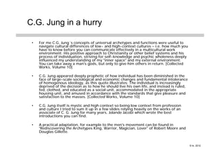 C.G. Jung in a hurry

 •   For me C.G. Jung´s concepts of universal archetypes and functions were useful to
     navigate cultural differences of low- and high-context cultures – i.e. how much you
     have to know before you can communicate effectively in a multicultural work
     environment. His positive approach to Christianity or other belief systems and his
     process of individuation, striving for self-knowledge and psychic wholeness deeply
     influenced my understanding of my "inner space" and my external environment:
     You can take away a man's gods, but only to give him others in return. [Collected
     Works, Volume 10]

 •   C.G. Jung appeared deeply prophetic of how individual has been diminished in the
     face of large-scale sociological and economic changes and fundamental intolerance
     of homogenous ideology, as this quote illustrates: The individual is increasingly
     deprived of the decision as to how he should live his own life, and instead is ruled,
     fed, clothed, and educated as a social unit, accommodated in the appropriate
     housing unit, and amused in accordance with the standards that give pleasure and
     satisfaction to the masses. [Collected Works, Volume 10]

 •   C.G. Jung itself is mystic and high context so being low context from profession
     and culture I tried to sum it up in a few slides relying heavily on the works of an
     associate of C. G. Jung for many years, Jolande Jacobi which wrote the best
     introductions you can find.

 •   A practical adaptation, for example to the men's movement can be found in
     “Rediscovering the Archetypes King, Warrior, Magician, Lover” of Robert Moore and
     Douglas Gillette.


                                                                                             © kr, 2012
 