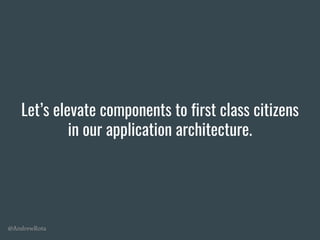 @AndrewRota
Let’s elevate components to first class citizens
in our application architecture.
 