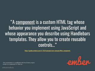 @AndrewRota
“A component is a custom HTML tag whose
behavior you implement using JavaScript and
whose appearance you describe using Handlebars
templates. They allow you to create reusable
controls…”
https://guides.emberjs.com/v1.10.0/concepts/core-concepts/#toc_components
This presentation is unaffiliated with the Ember project.
Ember is a trademark of Tilde Inc.
 