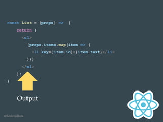 @AndrewRota
const List = (props) => {
return (
<ul>
{props.items.map(item => (
<li key={item.id}>{item.text}</li>
))}
</ul>
);
}
Output
 