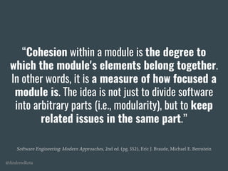 @AndrewRota
“Cohesion within a module is the degree to
which the module's elements belong together.
In other words, it is a measure of how focused a
module is. The idea is not just to divide software
into arbitrary parts (i.e., modularity), but to keep
related issues in the same part.”
Software Engineering: Modern Approaches, 2nd ed. (pg. 352), Eric J. Braude, Michael E. Bernstein
 