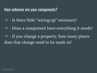 @AndrewRota
How cohesive are your components?
✅ - Is there little “wiring-up” necessary?
✅ - Does a component have everything it needs?
✅ - If you change a property, how many places
does that change need to be made in?
 