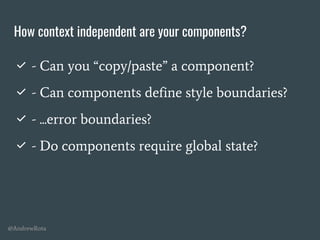 @AndrewRota
How context independent are your components?
✅ - Can you “copy/paste” a component?
✅ - Can components define style boundaries?
✅ - ...error boundaries?
✅ - Do components require global state?
 