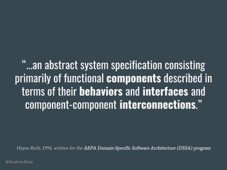 @AndrewRota
“...an abstract system specification consisting
primarily of functional components described in
terms of their behaviors and interfaces and
component-component interconnections.”
Hayes-Roth, 1994, written for the ARPA Domain-Specific Software Architecture (DSSA) program
 