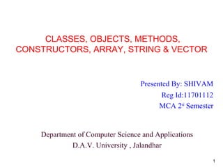 CLASSES, OBJECTS, METHODS,
CONSTRUCTORS, ARRAY, STRING & VECTOR
Presented By: SHIVAM
Reg Id:11701112
MCA 2nd
Semester
Department of Computer Science and Applications
D.A.V. University , Jalandhar
1
 