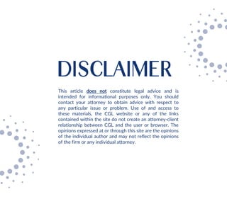 DISCLAIMER
This article does not constitute legal advice and is
intended for informational purposes only. You should
contact your attorney to obtain advice with respect to
any particular issue or problem. Use of and access to
these materials, the CGL website or any of the links
contained within the site do not create an attorney-client
relationship between CGL and the user or browser. The
opinions expressed at or through this site are the opinions
of the individual author and may not reflect the opinions
of the firm or any individual attorney.
 