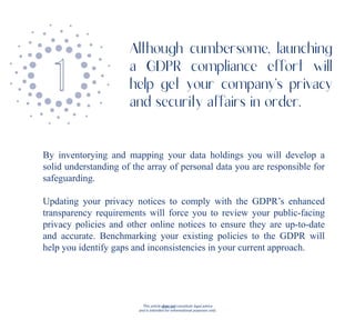 This article does not constitute legal advice
and is intended for informational purposes only.
By inventorying and mapping your data holdings you will develop a
solid understanding of the array of personal data you are responsible for
safeguarding.
Updating your privacy notices to comply with the GDPR’s enhanced
transparency requirements will force you to review your public-facing
privacy policies and other online notices to ensure they are up-to-date
and accurate. Benchmarking your existing policies to the GDPR will
help you identify gaps and inconsistencies in your current approach.
Although cumbersome, launching
a GDPR compliance effort will
help get your company’s privacy
and security affairs in order.
 
