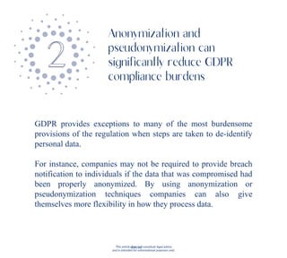 This article does not constitute legal advice
and is intended for informational purposes only.
GDPR provides exceptions to many of the most burdensome
provisions of the regulation when steps are taken to de-identify
personal data.
For instance, companies may not be required to provide breach
notification to individuals if the data that was compromised had
been properly anonymized. By using anonymization or
pseudonymization techniques companies can also give
themselves more flexibility in how they process data.
Anonymization and
pseudonymization can
significantly reduce GDPR
compliance burdens
 