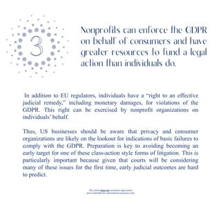 This article does not constitute legal advice
and is intended for informational purposes only.
In addition to EU regulators, individuals have a “right to an effective
judicial remedy,” including monetary damages, for violations of the
GDPR. This right can be exercised by nonprofit organizations on
individuals’ behalf.
Thus, US businesses should be aware that privacy and consumer
organizations are likely on the lookout for indications of basic failures to
comply with the GDPR. Preparation is key to avoiding becoming an
early target for one of these class-action style forms of litigation. This is
particularly important because given that courts will be considering
many of these issues for the first time, early judicial outcomes are hard
to predict.
Nonprofits can enforce the GDPR
on behalf of consumers and have
greater resources to fund a legal
action than individuals do.
 