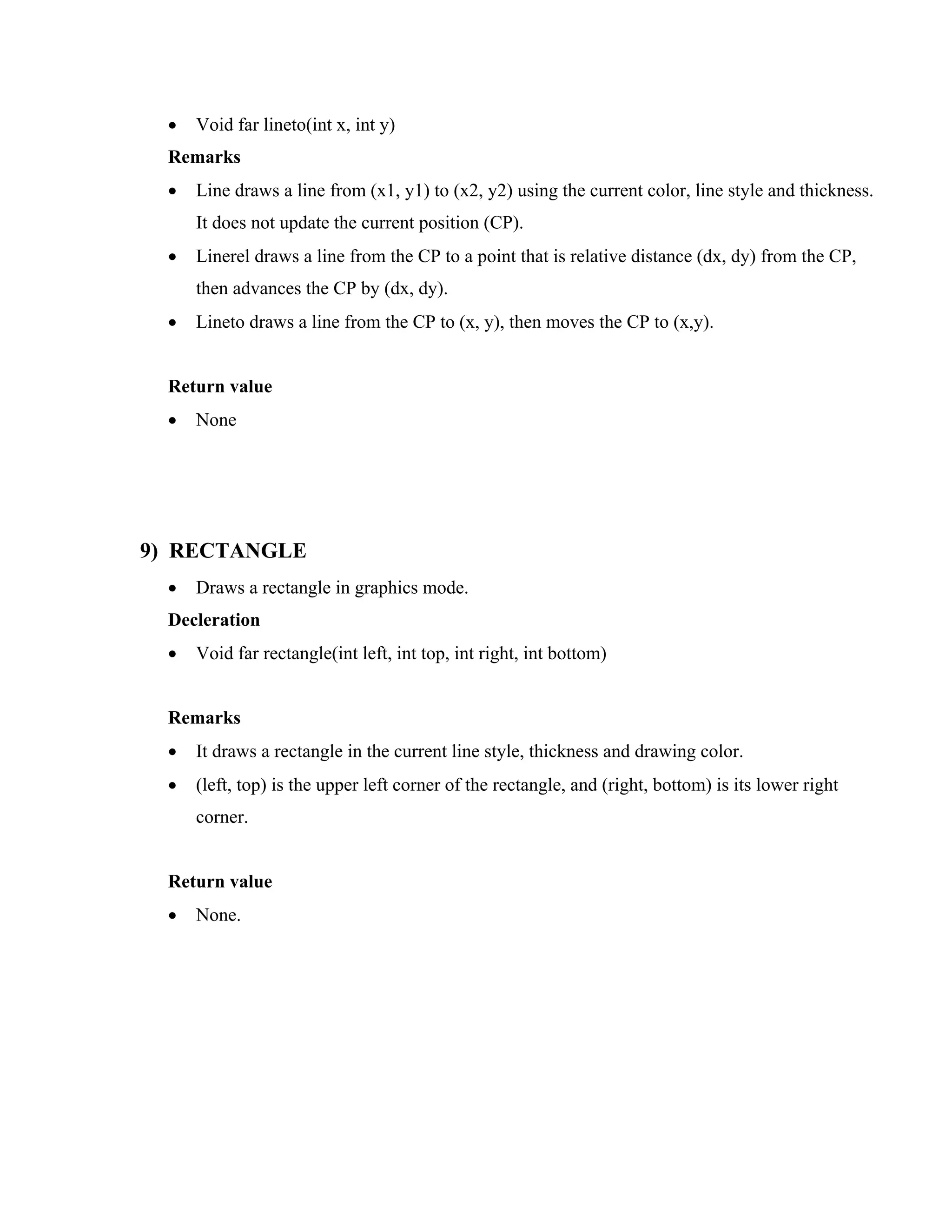 • Void far lineto(int x, int y)
Remarks
• Line draws a line from (x1, y1) to (x2, y2) using the current color, line style and thickness.
It does not update the current position (CP).
• Linerel draws a line from the CP to a point that is relative distance (dx, dy) from the CP,
then advances the CP by (dx, dy).
• Lineto draws a line from the CP to (x, y), then moves the CP to (x,y).
Return value
• None
9) RECTANGLE
• Draws a rectangle in graphics mode.
Decleration
• Void far rectangle(int left, int top, int right, int bottom)
Remarks
• It draws a rectangle in the current line style, thickness and drawing color.
• (left, top) is the upper left corner of the rectangle, and (right, bottom) is its lower right
corner.
Return value
• None.
 