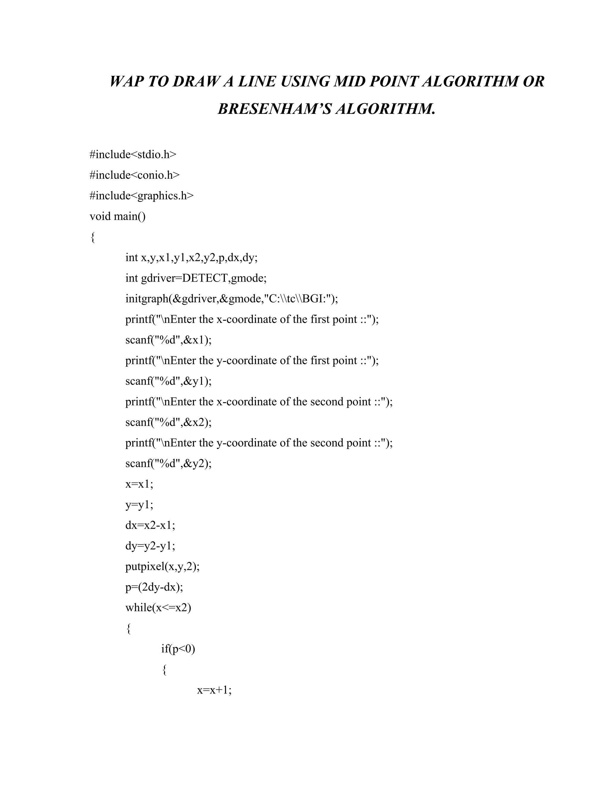WAP TO DRAW A LINE USING MID POINT ALGORITHM OR
BRESENHAM’S ALGORITHM.
#include<stdio.h>
#include<conio.h>
#include<graphics.h>
void main()
{
int x,y,x1,y1,x2,y2,p,dx,dy;
int gdriver=DETECT,gmode;
initgraph(&gdriver,&gmode,"C:tcBGI:");
printf("nEnter the x-coordinate of the first point ::");
scanf("%d",&x1);
printf("nEnter the y-coordinate of the first point ::");
scanf("%d",&y1);
printf("nEnter the x-coordinate of the second point ::");
scanf("%d",&x2);
printf("nEnter the y-coordinate of the second point ::");
scanf("%d",&y2);
x=x1;
y=y1;
dx=x2-x1;
dy=y2-y1;
putpixel(x,y,2);
p=(2dy-dx);
while(x<=x2)
{
if(p<0)
{
x=x+1;
 