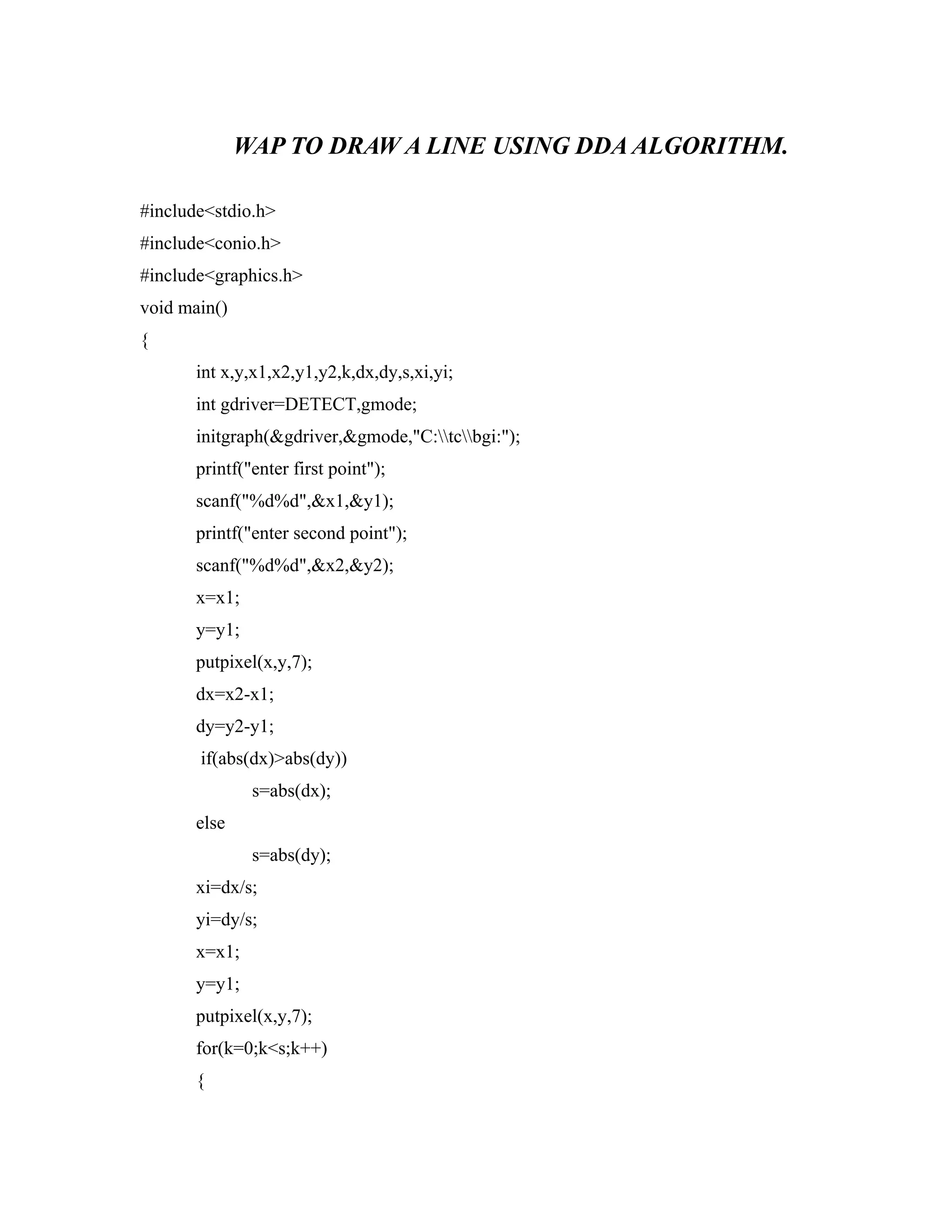 WAP TO DRAW A LINE USING DDA ALGORITHM.
#include<stdio.h>
#include<conio.h>
#include<graphics.h>
void main()
{
int x,y,x1,x2,y1,y2,k,dx,dy,s,xi,yi;
int gdriver=DETECT,gmode;
initgraph(&gdriver,&gmode,"C:tcbgi:");
printf("enter first point");
scanf("%d%d",&x1,&y1);
printf("enter second point");
scanf("%d%d",&x2,&y2);
x=x1;
y=y1;
putpixel(x,y,7);
dx=x2-x1;
dy=y2-y1;
if(abs(dx)>abs(dy))
s=abs(dx);
else
s=abs(dy);
xi=dx/s;
yi=dy/s;
x=x1;
y=y1;
putpixel(x,y,7);
for(k=0;k<s;k++)
{
 