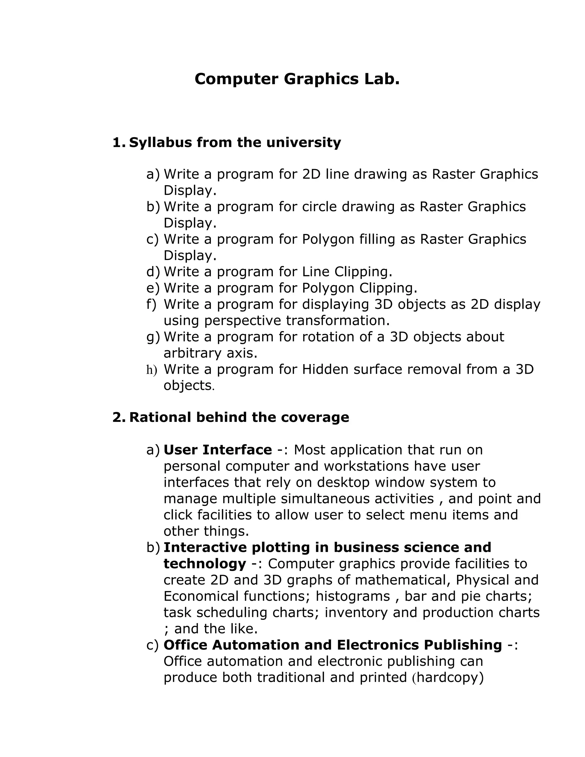Computer Graphics Lab.
1. Syllabus from the university
a) Write a program for 2D line drawing as Raster Graphics
Display.
b) Write a program for circle drawing as Raster Graphics
Display.
c) Write a program for Polygon filling as Raster Graphics
Display.
d) Write a program for Line Clipping.
e) Write a program for Polygon Clipping.
f) Write a program for displaying 3D objects as 2D display
using perspective transformation.
g) Write a program for rotation of a 3D objects about
arbitrary axis.
h) Write a program for Hidden surface removal from a 3D
objects.
2. Rational behind the coverage
a) User Interface -: Most application that run on
personal computer and workstations have user
interfaces that rely on desktop window system to
manage multiple simultaneous activities , and point and
click facilities to allow user to select menu items and
other things.
b) Interactive plotting in business science and
technology -: Computer graphics provide facilities to
create 2D and 3D graphs of mathematical, Physical and
Economical functions; histograms , bar and pie charts;
task scheduling charts; inventory and production charts
; and the like.
c) Office Automation and Electronics Publishing -:
Office automation and electronic publishing can
produce both traditional and printed (hardcopy)
 