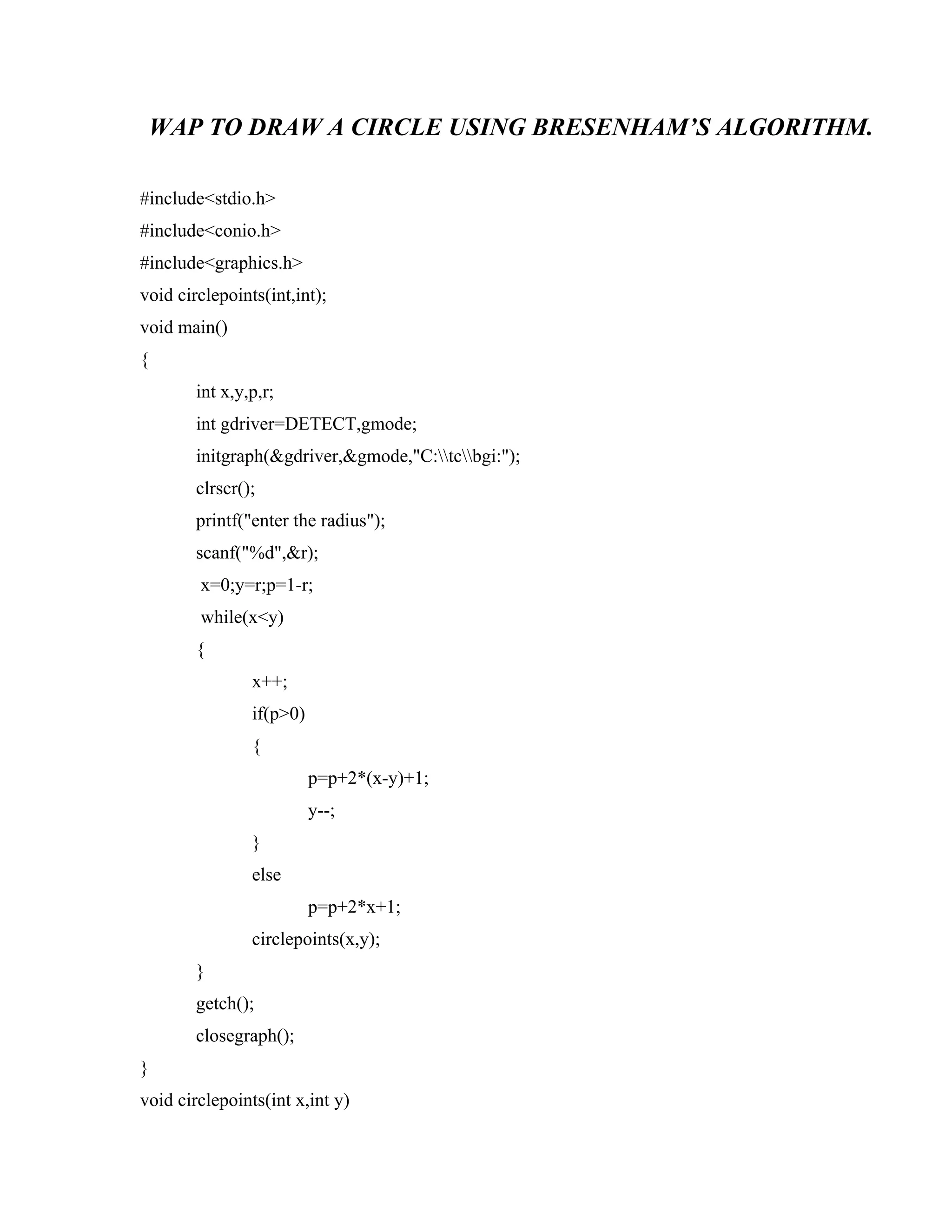 WAP TO DRAW A CIRCLE USING BRESENHAM’S ALGORITHM.
#include<stdio.h>
#include<conio.h>
#include<graphics.h>
void circlepoints(int,int);
void main()
{
int x,y,p,r;
int gdriver=DETECT,gmode;
initgraph(&gdriver,&gmode,"C:tcbgi:");
clrscr();
printf("enter the radius");
scanf("%d",&r);
x=0;y=r;p=1-r;
while(x<y)
{
x++;
if(p>0)
{
p=p+2*(x-y)+1;
y--;
}
else
p=p+2*x+1;
circlepoints(x,y);
}
getch();
closegraph();
}
void circlepoints(int x,int y)
 