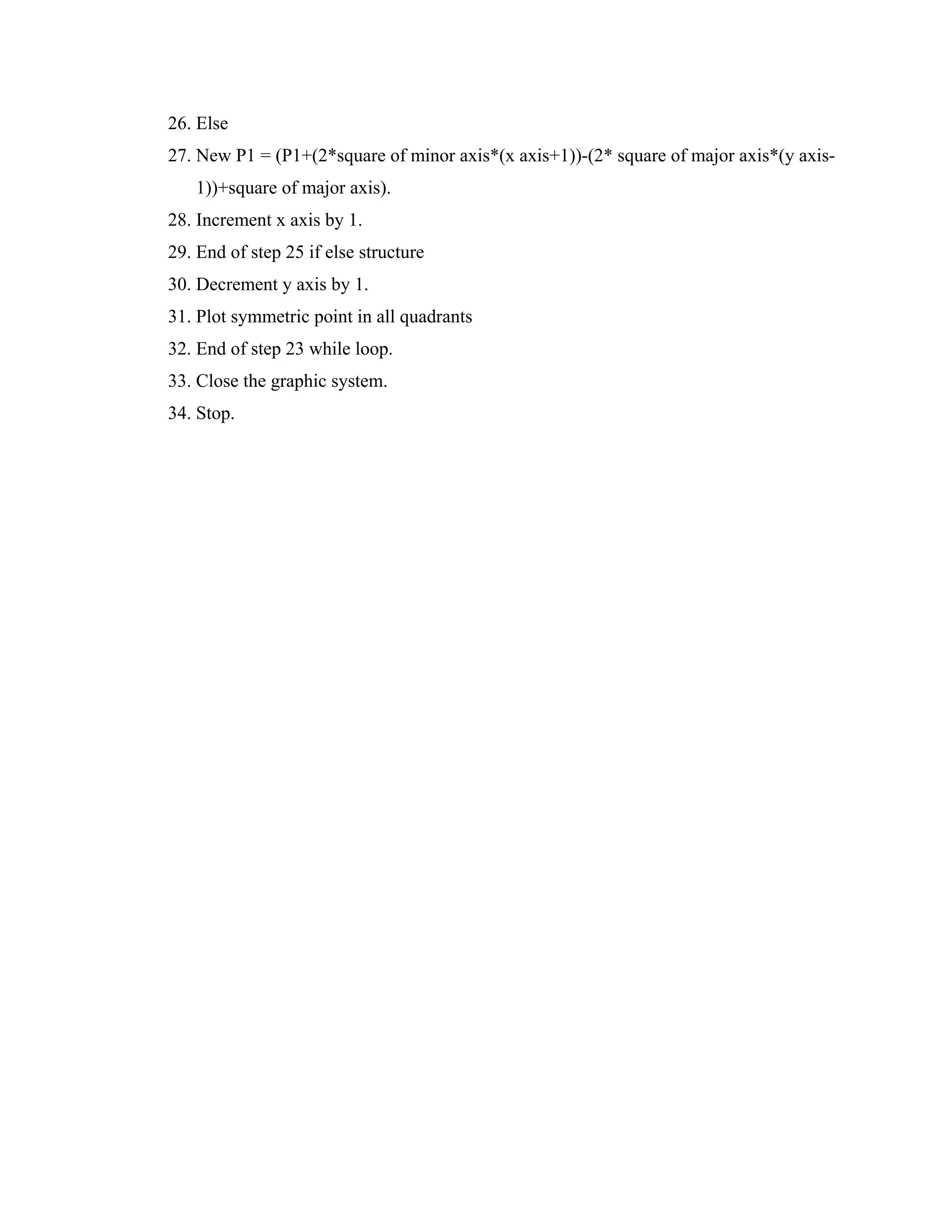 26. Else
27. New P1 = (P1+(2*square of minor axis*(x axis+1))-(2* square of major axis*(y axis-
1))+square of major axis).
28. Increment x axis by 1.
29. End of step 25 if else structure
30. Decrement y axis by 1.
31. Plot symmetric point in all quadrants
32. End of step 23 while loop.
33. Close the graphic system.
34. Stop.
 