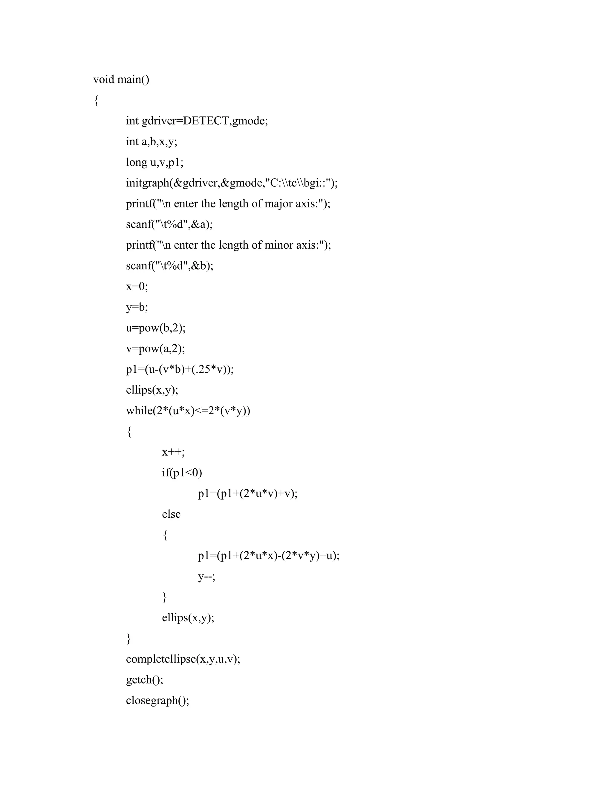 void main()
{
int gdriver=DETECT,gmode;
int a,b,x,y;
long u,v,p1;
initgraph(&gdriver,&gmode,"C:tcbgi::");
printf("n enter the length of major axis:");
scanf("t%d",&a);
printf("n enter the length of minor axis:");
scanf("t%d",&b);
x=0;
y=b;
u=pow(b,2);
v=pow(a,2);
p1=(u-(v*b)+(.25*v));
ellips(x,y);
while(2*(u*x)<=2*(v*y))
{
x++;
if(p1<0)
p1=(p1+(2*u*v)+v);
else
{
p1=(p1+(2*u*x)-(2*v*y)+u);
y--;
}
ellips(x,y);
}
completellipse(x,y,u,v);
getch();
closegraph();
 