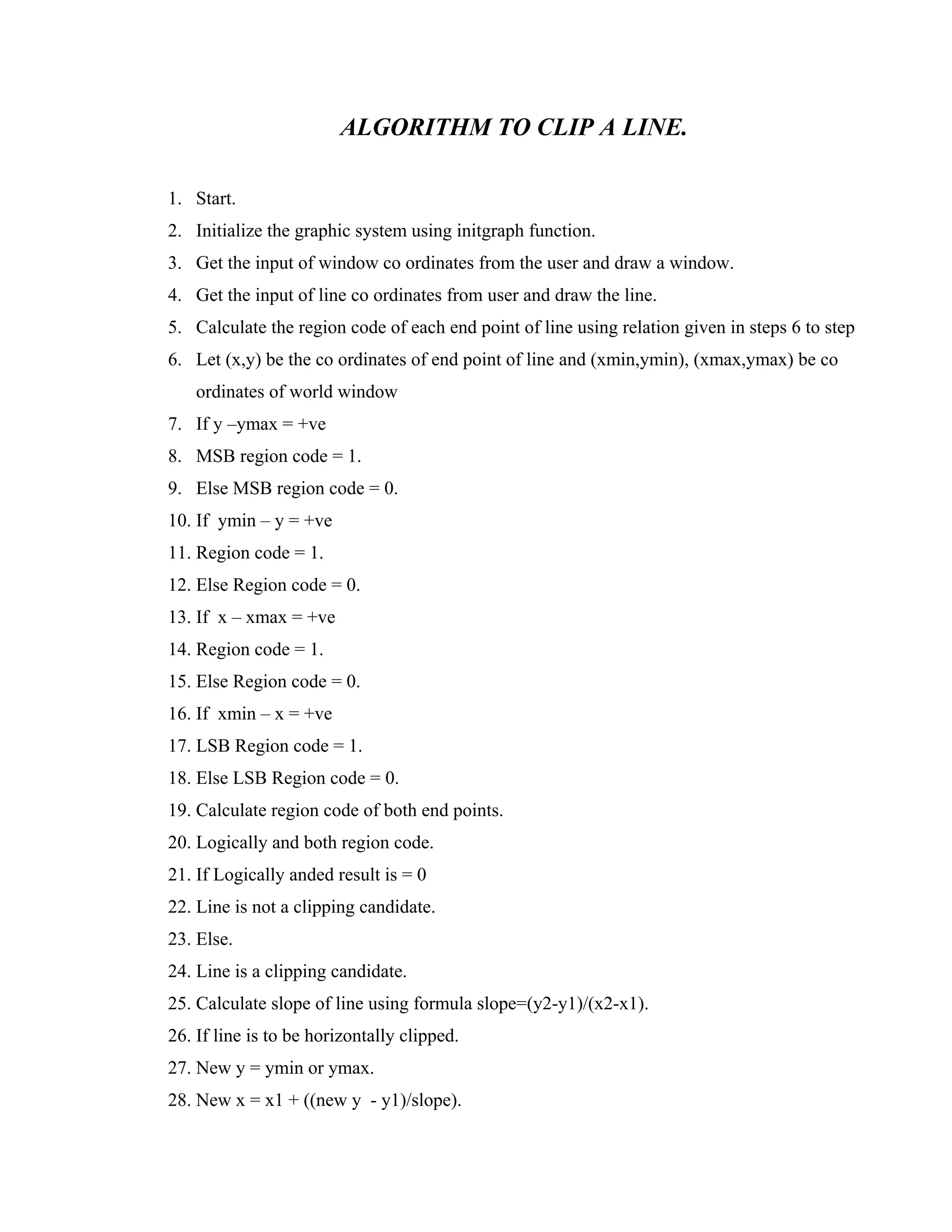 ALGORITHM TO CLIP A LINE.
1. Start.
2. Initialize the graphic system using initgraph function.
3. Get the input of window co ordinates from the user and draw a window.
4. Get the input of line co ordinates from user and draw the line.
5. Calculate the region code of each end point of line using relation given in steps 6 to step
6. Let (x,y) be the co ordinates of end point of line and (xmin,ymin), (xmax,ymax) be co
ordinates of world window
7. If y –ymax = +ve
8. MSB region code = 1.
9. Else MSB region code = 0.
10. If ymin – y = +ve
11. Region code = 1.
12. Else Region code = 0.
13. If x – xmax = +ve
14. Region code = 1.
15. Else Region code = 0.
16. If xmin – x = +ve
17. LSB Region code = 1.
18. Else LSB Region code = 0.
19. Calculate region code of both end points.
20. Logically and both region code.
21. If Logically anded result is = 0
22. Line is not a clipping candidate.
23. Else.
24. Line is a clipping candidate.
25. Calculate slope of line using formula slope=(y2-y1)/(x2-x1).
26. If line is to be horizontally clipped.
27. New y = ymin or ymax.
28. New x = x1 + ((new y - y1)/slope).
 
