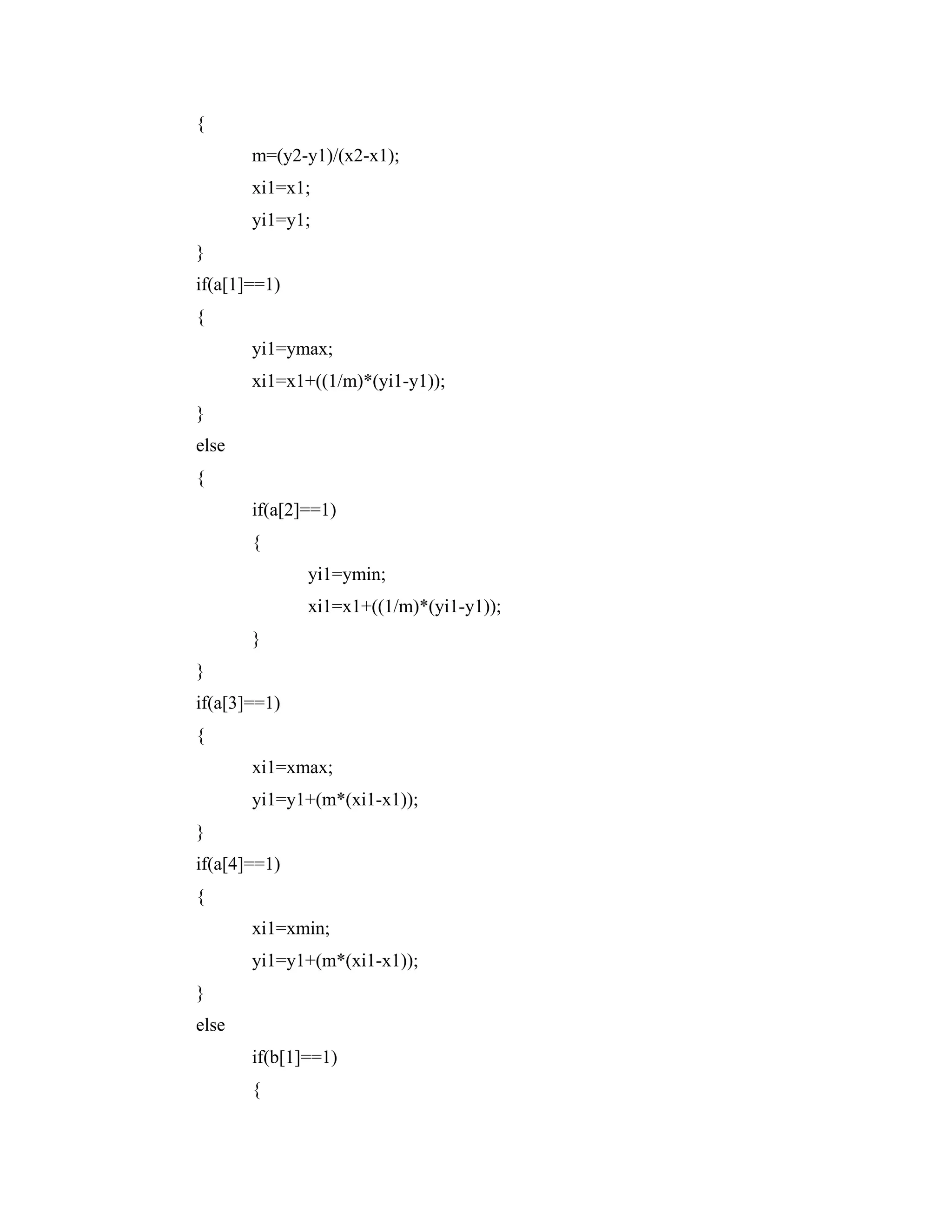 {
m=(y2-y1)/(x2-x1);
xi1=x1;
yi1=y1;
}
if(a[1]==1)
{
yi1=ymax;
xi1=x1+((1/m)*(yi1-y1));
}
else
{
if(a[2]==1)
{
yi1=ymin;
xi1=x1+((1/m)*(yi1-y1));
}
}
if(a[3]==1)
{
xi1=xmax;
yi1=y1+(m*(xi1-x1));
}
if(a[4]==1)
{
xi1=xmin;
yi1=y1+(m*(xi1-x1));
}
else
if(b[1]==1)
{
 