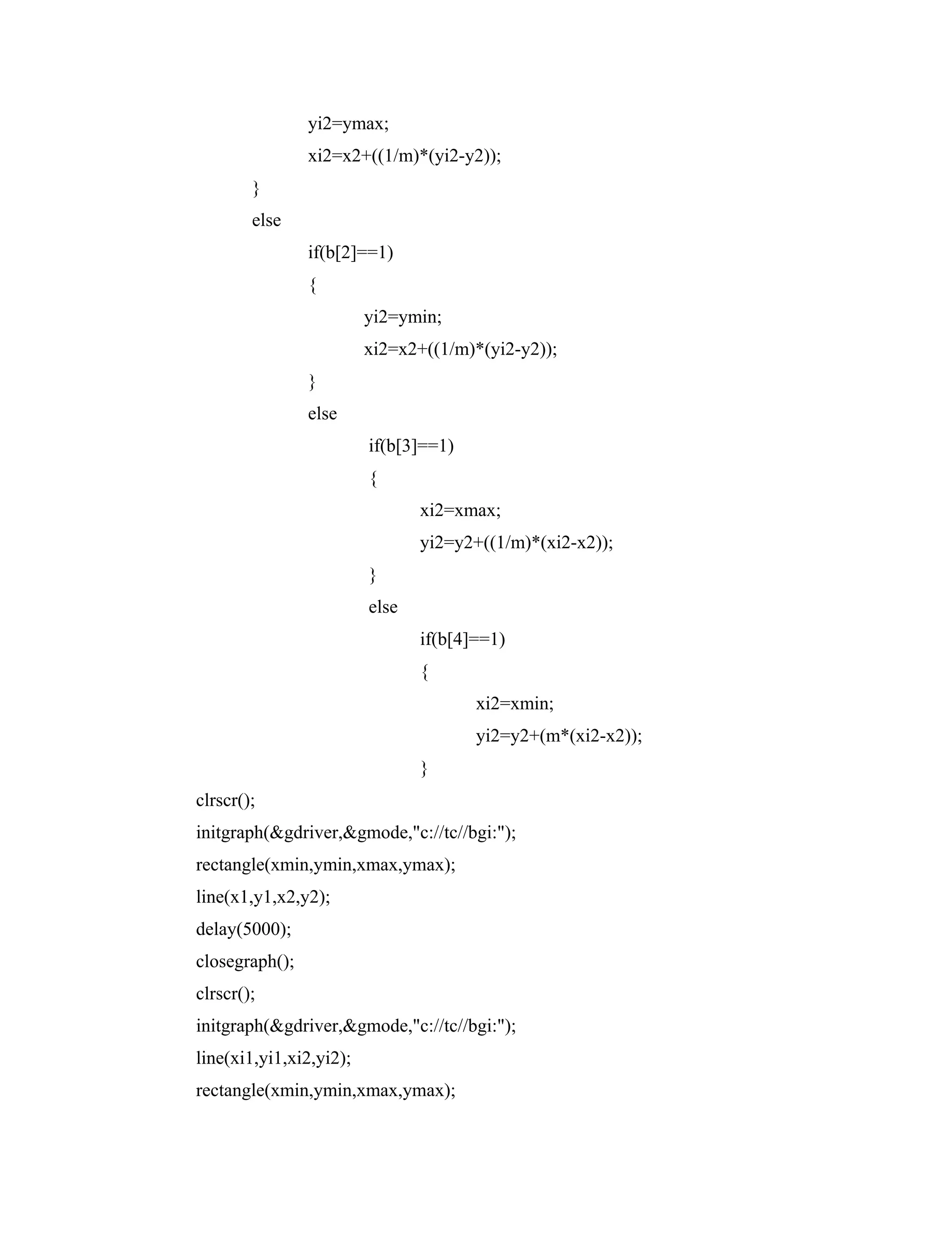 yi2=ymax;
xi2=x2+((1/m)*(yi2-y2));
}
else
if(b[2]==1)
{
yi2=ymin;
xi2=x2+((1/m)*(yi2-y2));
}
else
if(b[3]==1)
{
xi2=xmax;
yi2=y2+((1/m)*(xi2-x2));
}
else
if(b[4]==1)
{
xi2=xmin;
yi2=y2+(m*(xi2-x2));
}
clrscr();
initgraph(&gdriver,&gmode,"c://tc//bgi:");
rectangle(xmin,ymin,xmax,ymax);
line(x1,y1,x2,y2);
delay(5000);
closegraph();
clrscr();
initgraph(&gdriver,&gmode,"c://tc//bgi:");
line(xi1,yi1,xi2,yi2);
rectangle(xmin,ymin,xmax,ymax);
 