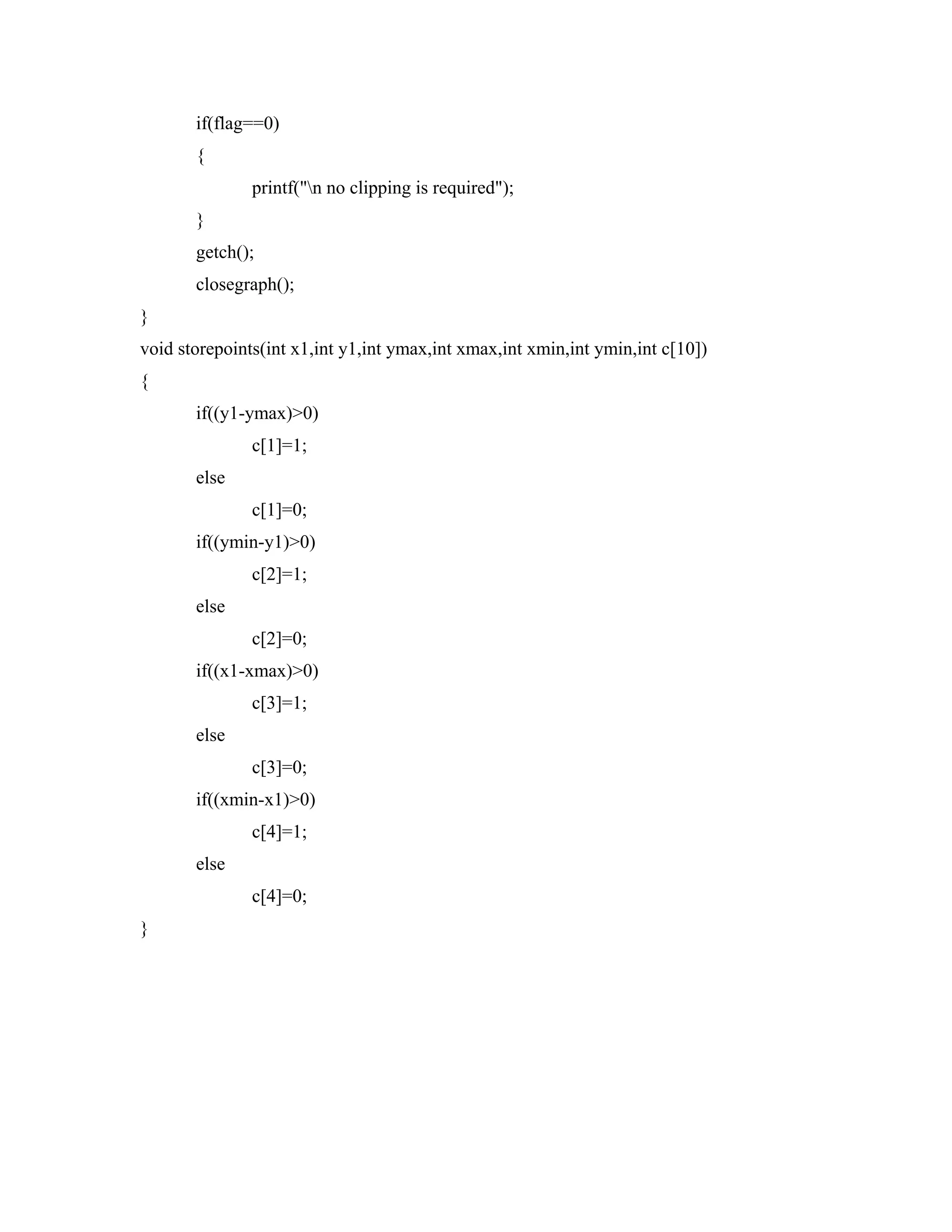 if(flag==0)
{
printf("n no clipping is required");
}
getch();
closegraph();
}
void storepoints(int x1,int y1,int ymax,int xmax,int xmin,int ymin,int c[10])
{
if((y1-ymax)>0)
c[1]=1;
else
c[1]=0;
if((ymin-y1)>0)
c[2]=1;
else
c[2]=0;
if((x1-xmax)>0)
c[3]=1;
else
c[3]=0;
if((xmin-x1)>0)
c[4]=1;
else
c[4]=0;
}
 
