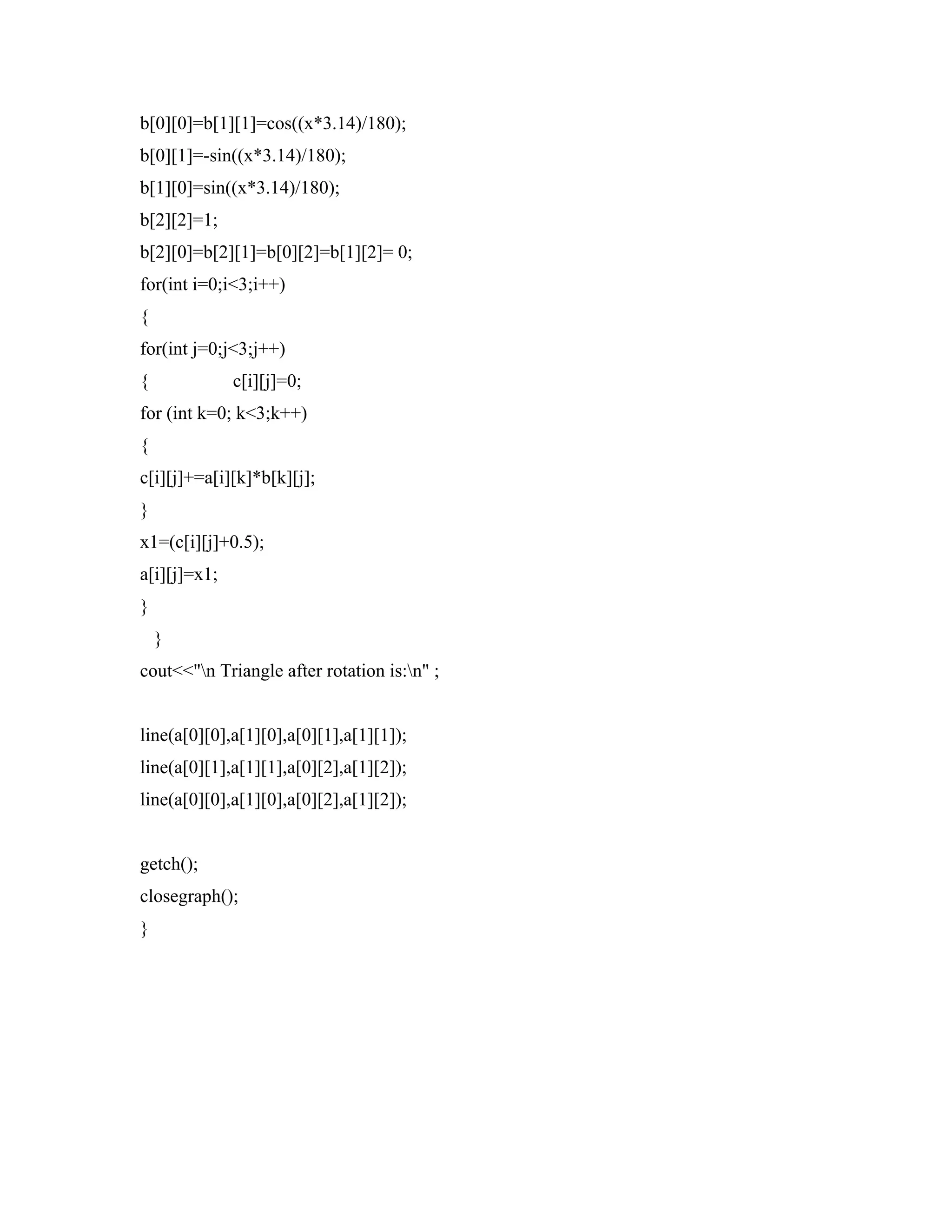 b[0][0]=b[1][1]=cos((x*3.14)/180);
b[0][1]=-sin((x*3.14)/180);
b[1][0]=sin((x*3.14)/180);
b[2][2]=1;
b[2][0]=b[2][1]=b[0][2]=b[1][2]= 0;
for(int i=0;i<3;i++)
{
for(int j=0;j<3;j++)
{ c[i][j]=0;
for (int k=0; k<3;k++)
{
c[i][j]+=a[i][k]*b[k][j];
}
x1=(c[i][j]+0.5);
a[i][j]=x1;
}
}
cout<<"n Triangle after rotation is:n" ;
line(a[0][0],a[1][0],a[0][1],a[1][1]);
line(a[0][1],a[1][1],a[0][2],a[1][2]);
line(a[0][0],a[1][0],a[0][2],a[1][2]);
getch();
closegraph();
}
 