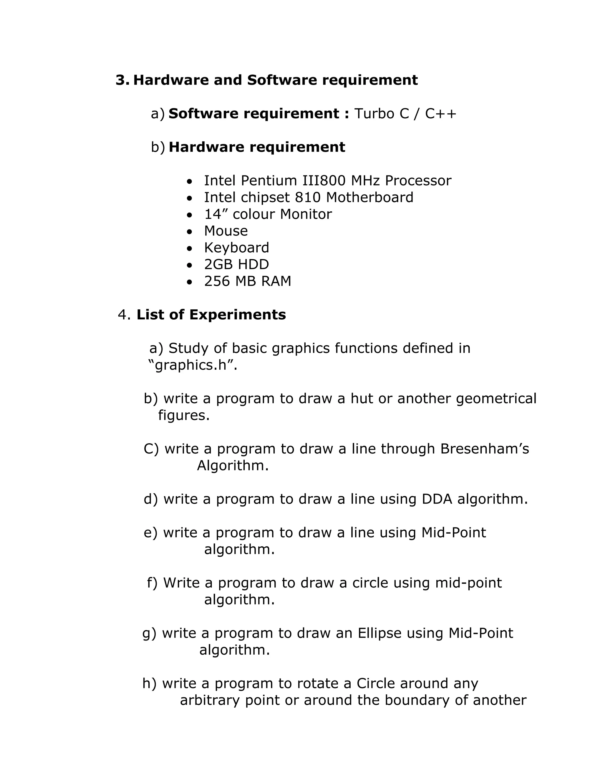 3. Hardware and Software requirement
a) Software requirement : Turbo C / C++
b) Hardware requirement
• Intel Pentium III800 MHz Processor
• Intel chipset 810 Motherboard
• 14” colour Monitor
• Mouse
• Keyboard
• 2GB HDD
• 256 MB RAM
4. List of Experiments
a) Study of basic graphics functions defined in
“graphics.h”.
b) write a program to draw a hut or another geometrical
figures.
C) write a program to draw a line through Bresenham’s
Algorithm.
d) write a program to draw a line using DDA algorithm.
e) write a program to draw a line using Mid-Point
algorithm.
f) Write a program to draw a circle using mid-point
algorithm.
g) write a program to draw an Ellipse using Mid-Point
algorithm.
h) write a program to rotate a Circle around any
arbitrary point or around the boundary of another
 