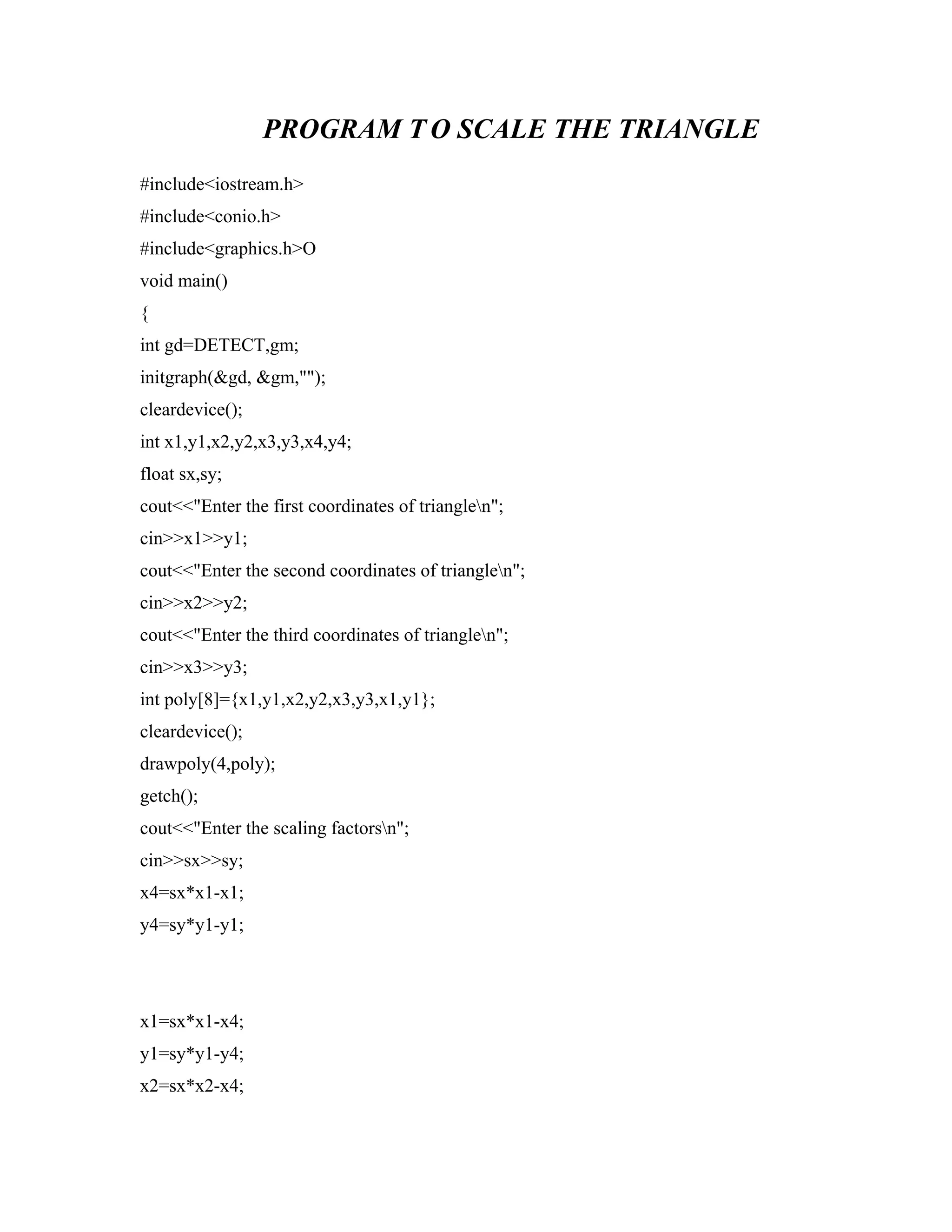 PROGRAM T O SCALE THE TRIANGLE
#include<iostream.h>
#include<conio.h>
#include<graphics.h>O
void main()
{
int gd=DETECT,gm;
initgraph(&gd, &gm,"");
cleardevice();
int x1,y1,x2,y2,x3,y3,x4,y4;
float sx,sy;
cout<<"Enter the first coordinates of trianglen";
cin>>x1>>y1;
cout<<"Enter the second coordinates of trianglen";
cin>>x2>>y2;
cout<<"Enter the third coordinates of trianglen";
cin>>x3>>y3;
int poly[8]={x1,y1,x2,y2,x3,y3,x1,y1};
cleardevice();
drawpoly(4,poly);
getch();
cout<<"Enter the scaling factorsn";
cin>>sx>>sy;
x4=sx*x1-x1;
y4=sy*y1-y1;
x1=sx*x1-x4;
y1=sy*y1-y4;
x2=sx*x2-x4;
 