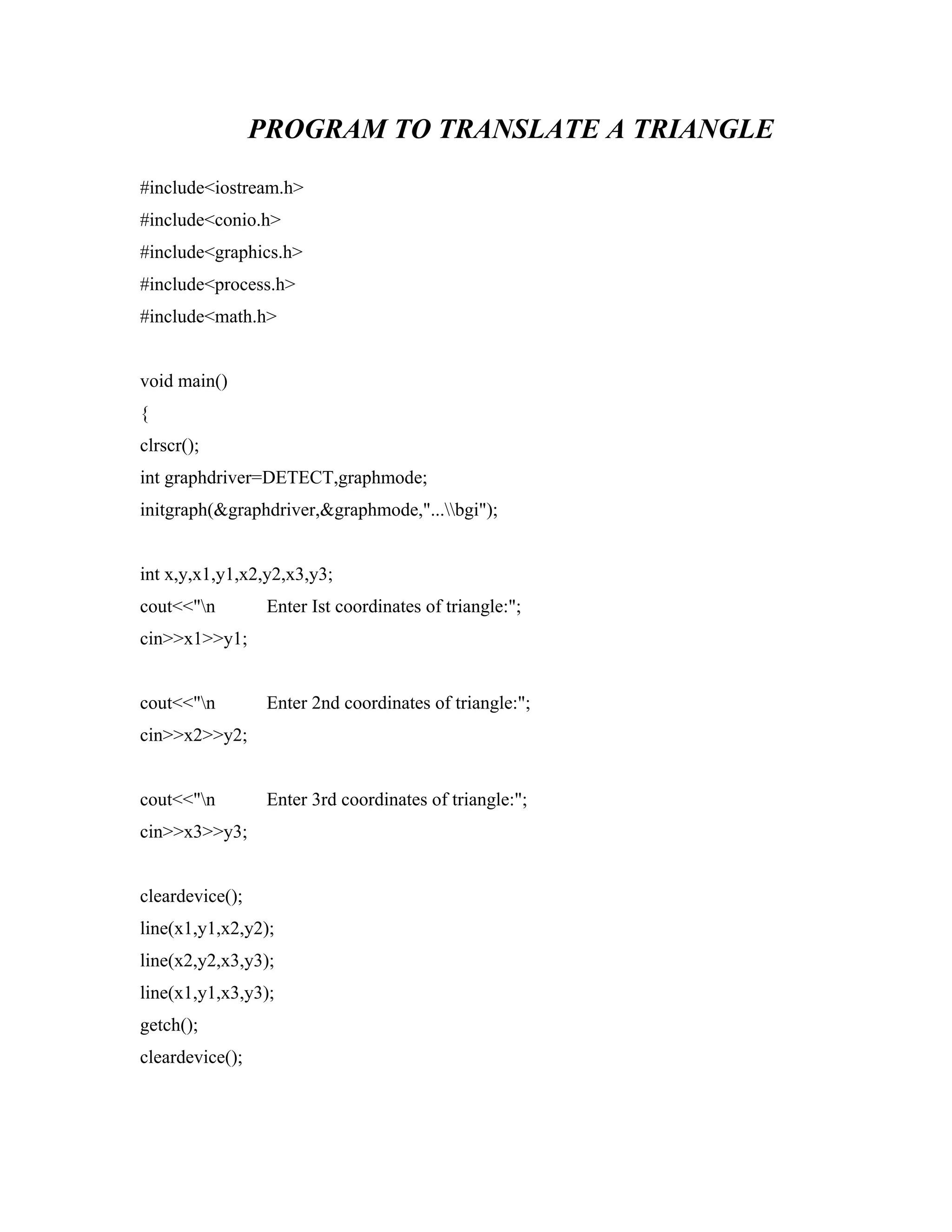 PROGRAM TO TRANSLATE A TRIANGLE
#include<iostream.h>
#include<conio.h>
#include<graphics.h>
#include<process.h>
#include<math.h>
void main()
{
clrscr();
int graphdriver=DETECT,graphmode;
initgraph(&graphdriver,&graphmode,"...bgi");
int x,y,x1,y1,x2,y2,x3,y3;
cout<<"n Enter Ist coordinates of triangle:";
cin>>x1>>y1;
cout<<"n Enter 2nd coordinates of triangle:";
cin>>x2>>y2;
cout<<"n Enter 3rd coordinates of triangle:";
cin>>x3>>y3;
cleardevice();
line(x1,y1,x2,y2);
line(x2,y2,x3,y3);
line(x1,y1,x3,y3);
getch();
cleardevice();
 