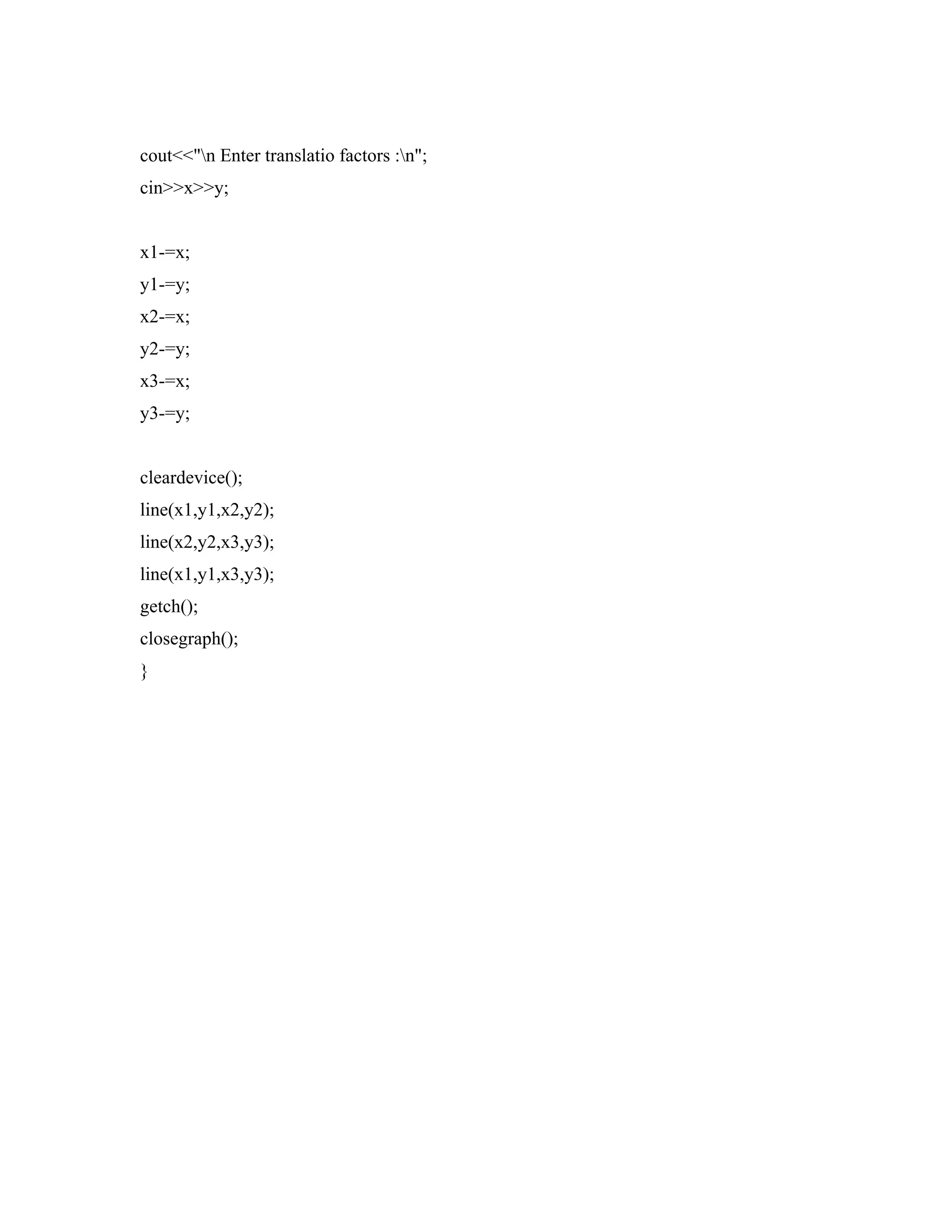 cout<<"n Enter translatio factors :n";
cin>>x>>y;
x1-=x;
y1-=y;
x2-=x;
y2-=y;
x3-=x;
y3-=y;
cleardevice();
line(x1,y1,x2,y2);
line(x2,y2,x3,y3);
line(x1,y1,x3,y3);
getch();
closegraph();
}
 