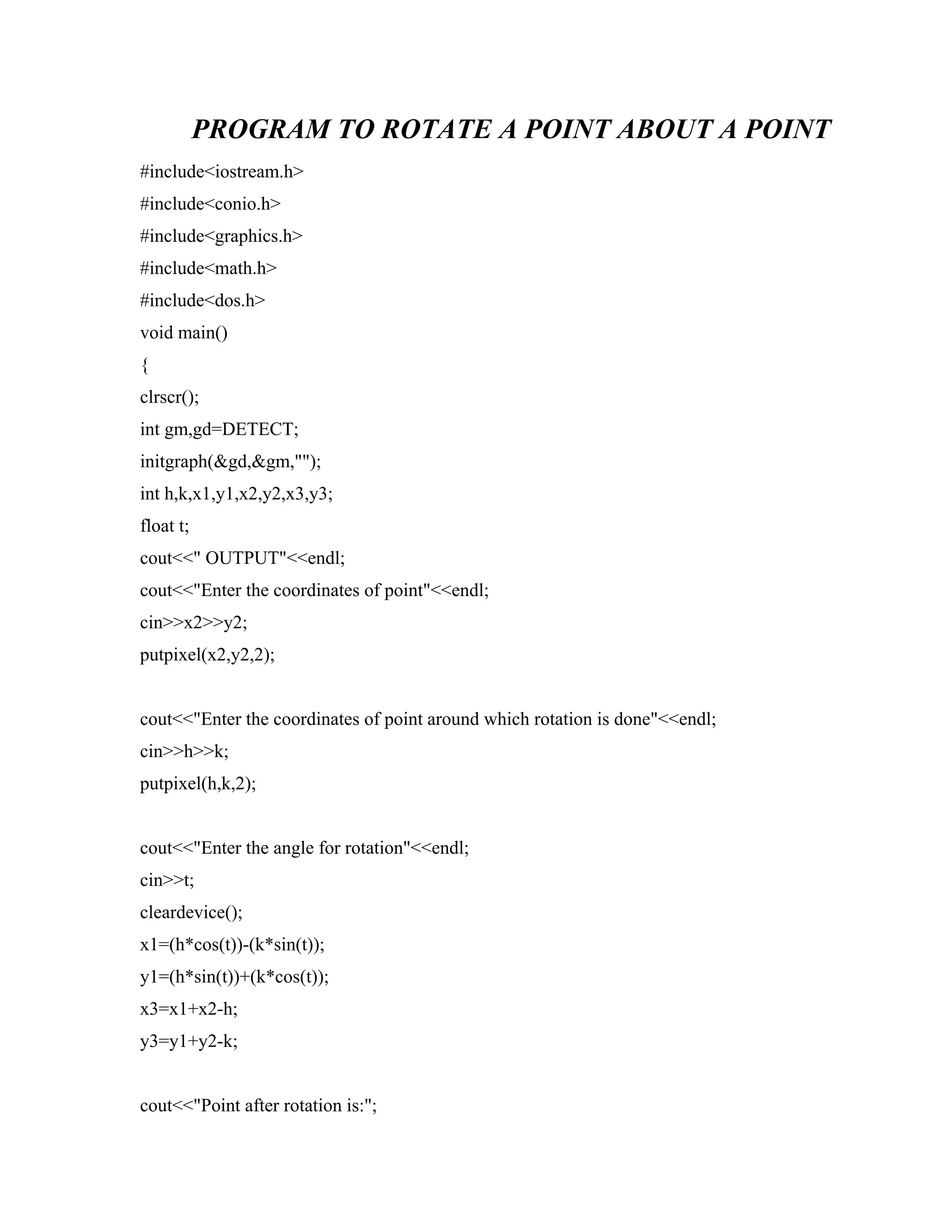 PROGRAM TO ROTATE A POINT ABOUT A POINT
#include<iostream.h>
#include<conio.h>
#include<graphics.h>
#include<math.h>
#include<dos.h>
void main()
{
clrscr();
int gm,gd=DETECT;
initgraph(&gd,&gm,"");
int h,k,x1,y1,x2,y2,x3,y3;
float t;
cout<<" OUTPUT"<<endl;
cout<<"Enter the coordinates of point"<<endl;
cin>>x2>>y2;
putpixel(x2,y2,2);
cout<<"Enter the coordinates of point around which rotation is done"<<endl;
cin>>h>>k;
putpixel(h,k,2);
cout<<"Enter the angle for rotation"<<endl;
cin>>t;
cleardevice();
x1=(h*cos(t))-(k*sin(t));
y1=(h*sin(t))+(k*cos(t));
x3=x1+x2-h;
y3=y1+y2-k;
cout<<"Point after rotation is:";
 