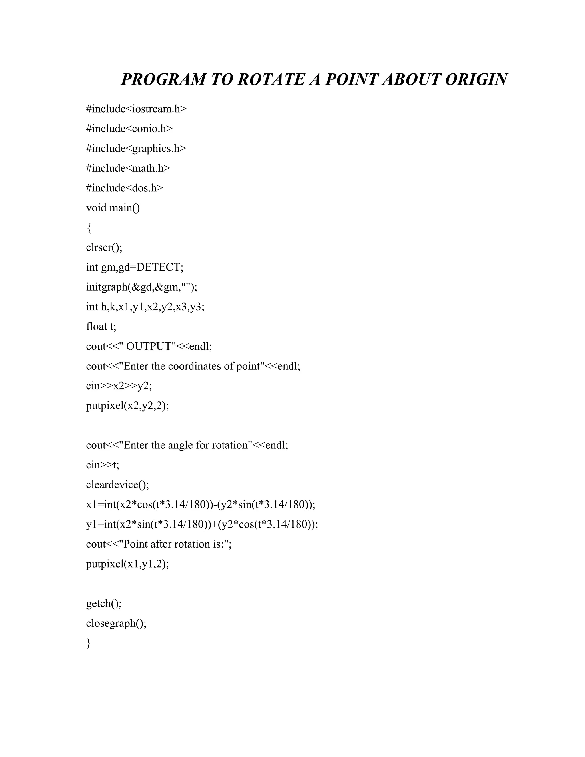 PROGRAM TO ROTATE A POINT ABOUT ORIGIN
#include<iostream.h>
#include<conio.h>
#include<graphics.h>
#include<math.h>
#include<dos.h>
void main()
{
clrscr();
int gm,gd=DETECT;
initgraph(&gd,&gm,"");
int h,k,x1,y1,x2,y2,x3,y3;
float t;
cout<<" OUTPUT"<<endl;
cout<<"Enter the coordinates of point"<<endl;
cin>>x2>>y2;
putpixel(x2,y2,2);
cout<<"Enter the angle for rotation"<<endl;
cin>>t;
cleardevice();
x1=int(x2*cos(t*3.14/180))-(y2*sin(t*3.14/180));
y1=int(x2*sin(t*3.14/180))+(y2*cos(t*3.14/180));
cout<<"Point after rotation is:";
putpixel(x1,y1,2);
getch();
closegraph();
}
 