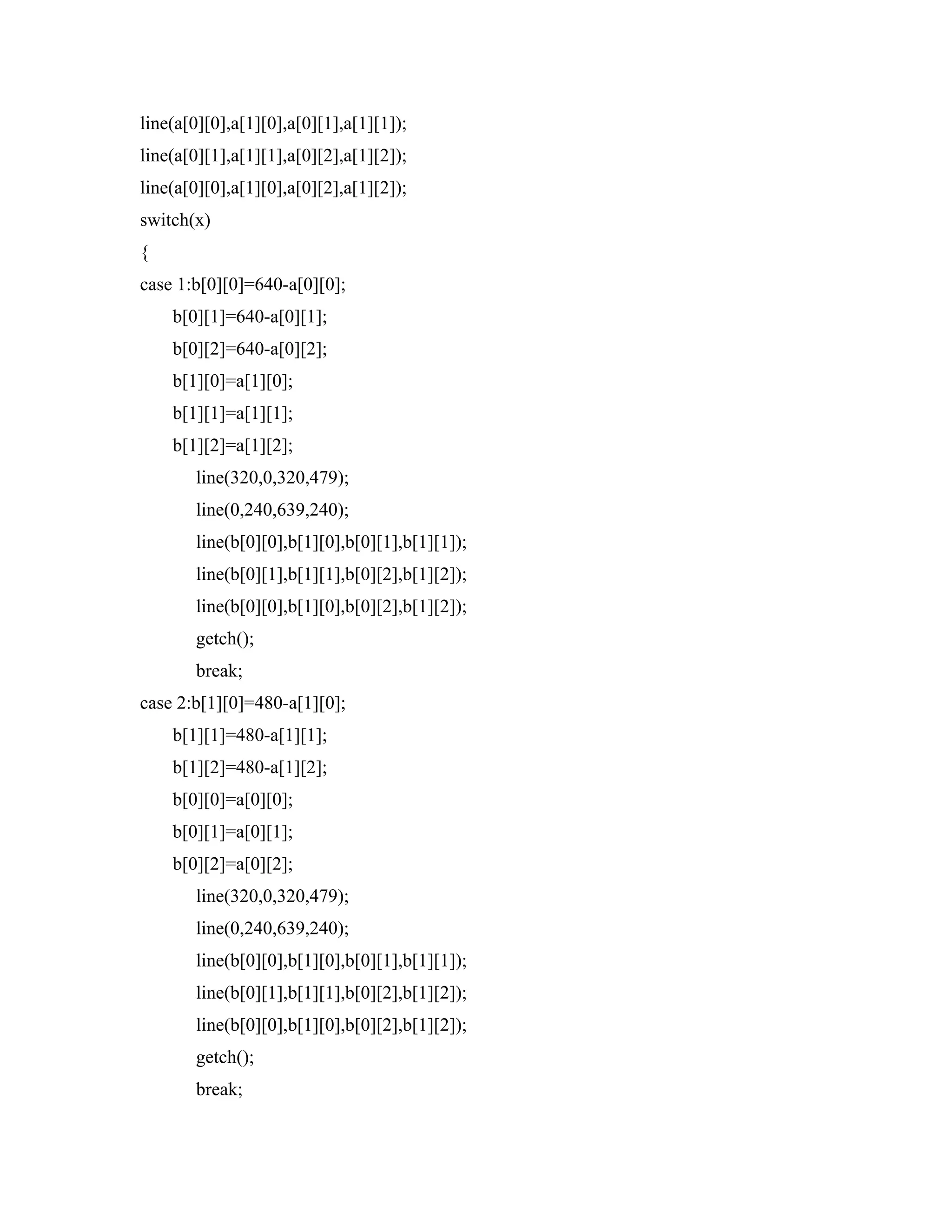 line(a[0][0],a[1][0],a[0][1],a[1][1]);
line(a[0][1],a[1][1],a[0][2],a[1][2]);
line(a[0][0],a[1][0],a[0][2],a[1][2]);
switch(x)
{
case 1:b[0][0]=640-a[0][0];
b[0][1]=640-a[0][1];
b[0][2]=640-a[0][2];
b[1][0]=a[1][0];
b[1][1]=a[1][1];
b[1][2]=a[1][2];
line(320,0,320,479);
line(0,240,639,240);
line(b[0][0],b[1][0],b[0][1],b[1][1]);
line(b[0][1],b[1][1],b[0][2],b[1][2]);
line(b[0][0],b[1][0],b[0][2],b[1][2]);
getch();
break;
case 2:b[1][0]=480-a[1][0];
b[1][1]=480-a[1][1];
b[1][2]=480-a[1][2];
b[0][0]=a[0][0];
b[0][1]=a[0][1];
b[0][2]=a[0][2];
line(320,0,320,479);
line(0,240,639,240);
line(b[0][0],b[1][0],b[0][1],b[1][1]);
line(b[0][1],b[1][1],b[0][2],b[1][2]);
line(b[0][0],b[1][0],b[0][2],b[1][2]);
getch();
break;
 