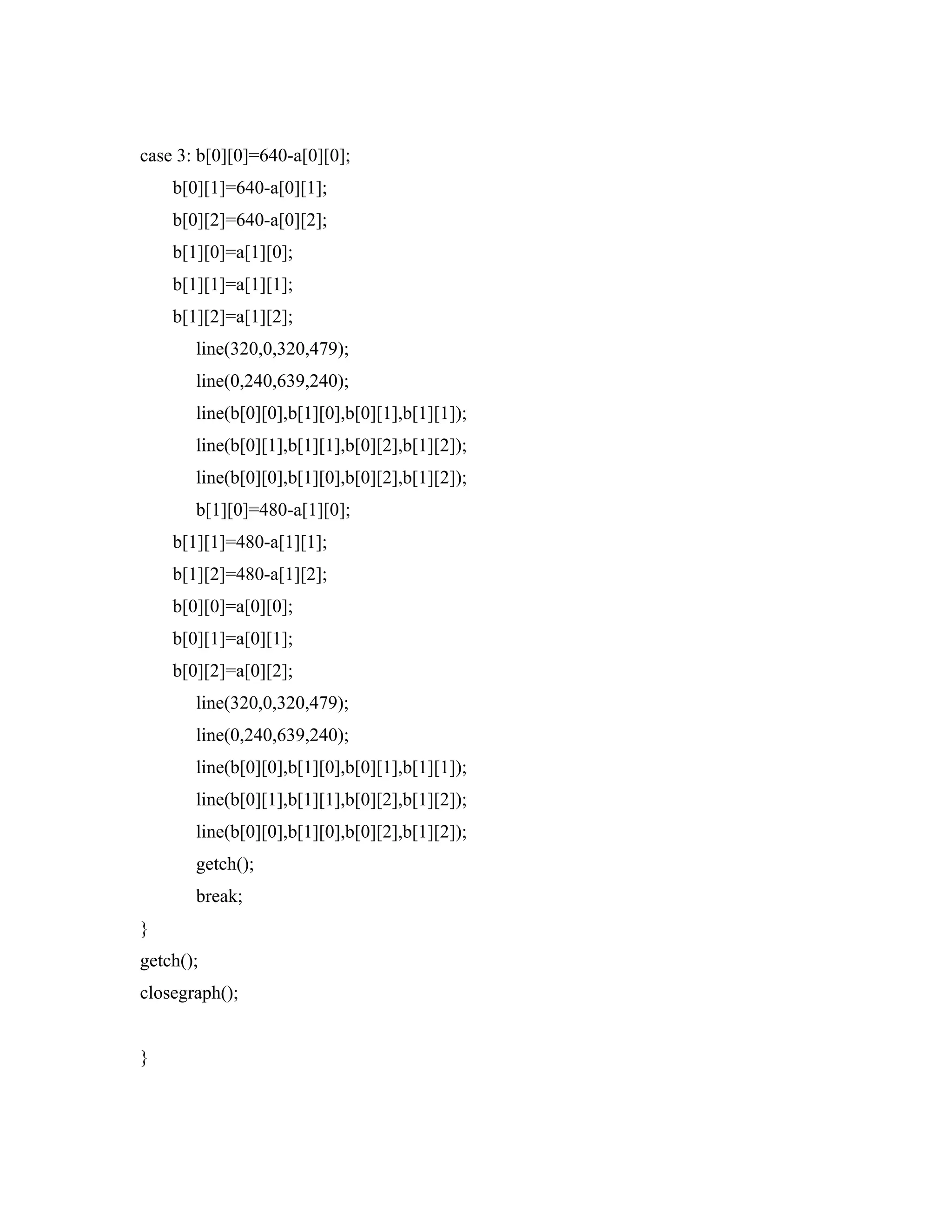 case 3: b[0][0]=640-a[0][0];
b[0][1]=640-a[0][1];
b[0][2]=640-a[0][2];
b[1][0]=a[1][0];
b[1][1]=a[1][1];
b[1][2]=a[1][2];
line(320,0,320,479);
line(0,240,639,240);
line(b[0][0],b[1][0],b[0][1],b[1][1]);
line(b[0][1],b[1][1],b[0][2],b[1][2]);
line(b[0][0],b[1][0],b[0][2],b[1][2]);
b[1][0]=480-a[1][0];
b[1][1]=480-a[1][1];
b[1][2]=480-a[1][2];
b[0][0]=a[0][0];
b[0][1]=a[0][1];
b[0][2]=a[0][2];
line(320,0,320,479);
line(0,240,639,240);
line(b[0][0],b[1][0],b[0][1],b[1][1]);
line(b[0][1],b[1][1],b[0][2],b[1][2]);
line(b[0][0],b[1][0],b[0][2],b[1][2]);
getch();
break;
}
getch();
closegraph();
}
 
