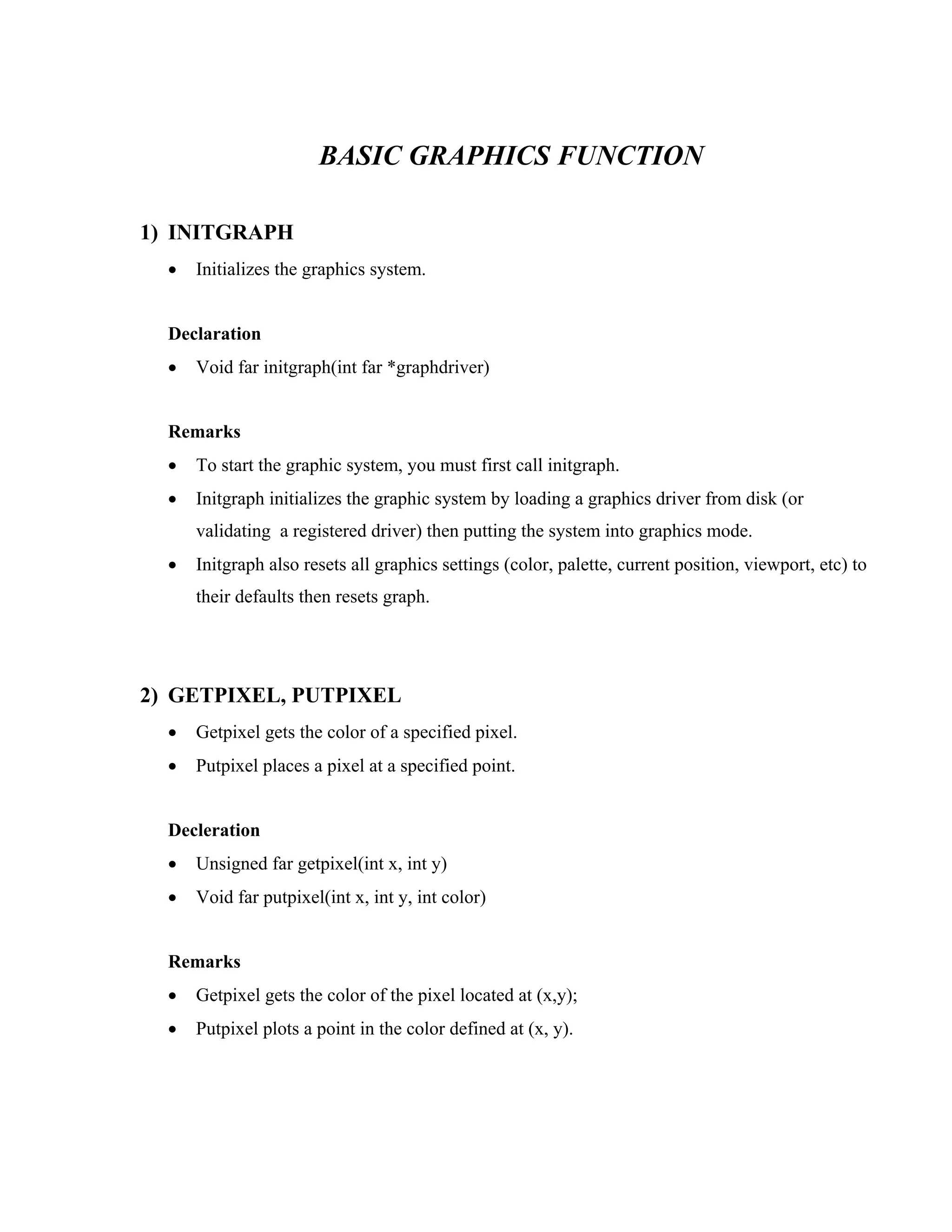 BASIC GRAPHICS FUNCTION
1) INITGRAPH
• Initializes the graphics system.
Declaration
• Void far initgraph(int far *graphdriver)
Remarks
• To start the graphic system, you must first call initgraph.
• Initgraph initializes the graphic system by loading a graphics driver from disk (or
validating a registered driver) then putting the system into graphics mode.
• Initgraph also resets all graphics settings (color, palette, current position, viewport, etc) to
their defaults then resets graph.
2) GETPIXEL, PUTPIXEL
• Getpixel gets the color of a specified pixel.
• Putpixel places a pixel at a specified point.
Decleration
• Unsigned far getpixel(int x, int y)
• Void far putpixel(int x, int y, int color)
Remarks
• Getpixel gets the color of the pixel located at (x,y);
• Putpixel plots a point in the color defined at (x, y).
 