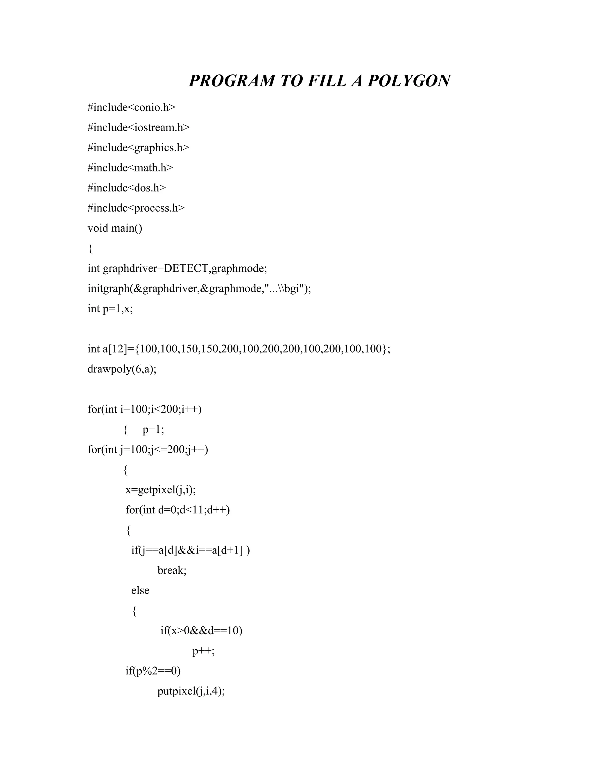 PROGRAM TO FILL A POLYGON
#include<conio.h>
#include<iostream.h>
#include<graphics.h>
#include<math.h>
#include<dos.h>
#include<process.h>
void main()
{
int graphdriver=DETECT,graphmode;
initgraph(&graphdriver,&graphmode,"...bgi");
int p=1,x;
int a[12]={100,100,150,150,200,100,200,200,100,200,100,100};
drawpoly(6,a);
for(int i=100;i<200;i++)
{ p=1;
for(int j=100;j<=200;j++)
{
x=getpixel(j,i);
for(int d=0;d<11;d++)
{
if(j==a[d]&&i==a[d+1] )
break;
else
{
if(x>0&&d==10)
p++;
if(p%2==0)
putpixel(j,i,4);
 