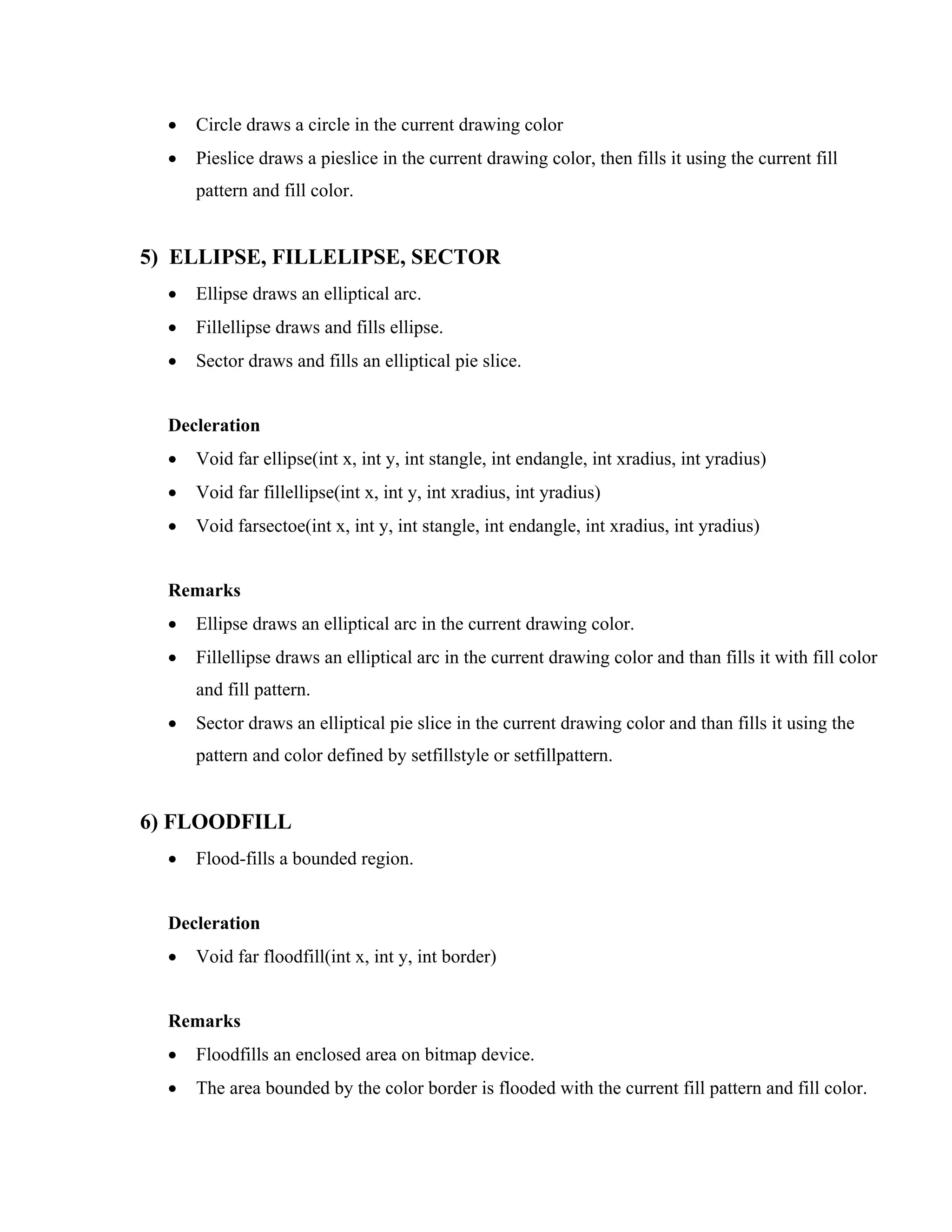 • Circle draws a circle in the current drawing color
• Pieslice draws a pieslice in the current drawing color, then fills it using the current fill
pattern and fill color.
5) ELLIPSE, FILLELIPSE, SECTOR
• Ellipse draws an elliptical arc.
• Fillellipse draws and fills ellipse.
• Sector draws and fills an elliptical pie slice.
Decleration
• Void far ellipse(int x, int y, int stangle, int endangle, int xradius, int yradius)
• Void far fillellipse(int x, int y, int xradius, int yradius)
• Void farsectoe(int x, int y, int stangle, int endangle, int xradius, int yradius)
Remarks
• Ellipse draws an elliptical arc in the current drawing color.
• Fillellipse draws an elliptical arc in the current drawing color and than fills it with fill color
and fill pattern.
• Sector draws an elliptical pie slice in the current drawing color and than fills it using the
pattern and color defined by setfillstyle or setfillpattern.
6) FLOODFILL
• Flood-fills a bounded region.
Decleration
• Void far floodfill(int x, int y, int border)
Remarks
• Floodfills an enclosed area on bitmap device.
• The area bounded by the color border is flooded with the current fill pattern and fill color.
 