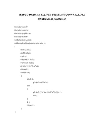 WAP TO DRAW AN ELLIPSE USING MID-POINT ELLIPSE
DRAWING ALGORITHM.
#include<stdio.h>
#include<conio.h>
#include<graphics.h>
#include<math.h>
void ellips(int x,int y);
void completellipse(int r,int g,int u,int v)
{
float s,k,e,f,x;
double p1,p2;
s=r;k=g;
e=(pow((s+.5),2));
f=(pow((k-1),2));
p2=((u*e)+(v*f)-(u*v));
ellips(s,k);
while(k>=0)
{
if(p2>0)
p2=(p2+v-(2*v*s));
else
{
p2=(p2+(2*u*(s+1))-(2*v*(k-1))+v);
s++;
}
k--;
ellips(s,k);
}
}
 