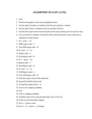 ALGORITHM TO CLIP A LINE.
1. Start.
2. Initialize the graphic system using initgraph function.
3. Get the input of window co ordinates from the user and draw a window.
4. Get the input of line co ordinates from user and draw the line.
5. Calculate the region code of each end point of line using relation given in steps 6 to step
6. Let (x,y) be the co ordinates of end point of line and (xmin,ymin), (xmax,ymax) be co
ordinates of world window
7. If y –ymax = +ve
8. MSB region code = 1.
9. Else MSB region code = 0.
10. If ymin – y = +ve
11. Region code = 1.
12. Else Region code = 0.
13. If x – xmax = +ve
14. Region code = 1.
15. Else Region code = 0.
16. If xmin – x = +ve
17. LSB Region code = 1.
18. Else LSB Region code = 0.
19. Calculate region code of both end points.
20. Logically and both region code.
21. If Logically anded result is = 0
22. Line is not a clipping candidate.
23. Else.
24. Line is a clipping candidate.
25. Calculate slope of line using formula slope=(y2-y1)/(x2-x1).
26. If line is to be horizontally clipped.
27. New y = ymin or ymax.
28. New x = x1 + ((new y - y1)/slope).
 