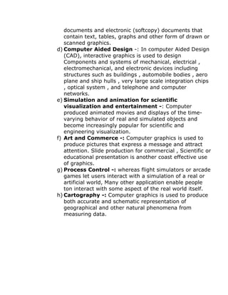 documents and electronic (softcopy) documents that
contain text, tables, graphs and other form of drawn or
scanned graphics.
d) Computer Aided Design -: In computer Aided Design
(CAD), interactive graphics is used to design
Components and systems of mechanical, electrical ,
electromechanical, and electronic devices including
structures such as buildings , automobile bodies , aero
plane and ship hulls , very large scale integration chips
, optical system , and telephone and computer
networks.
e) Simulation and animation for scientific
visualization and entertainment -: Computer
produced animated movies and displays of the time-
varying behavior of real and simulated objects and
become increasingly popular for scientific and
engineering visualization.
f) Art and Commerce -: Computer graphics is used to
produce pictures that express a message and attract
attention. Slide production for commercial , Scientific or
educational presentation is another coast effective use
of graphics.
g) Process Control -: whereas flight simulators or arcade
games let users interact with a simulation of a real or
artificial world, Many other application enable people
ton interact with some aspect of the real world itself.
h) Cartography -: Computer graphics is used to produce
both accurate and schematic representation of
geographical and other natural phenomena from
measuring data.
 