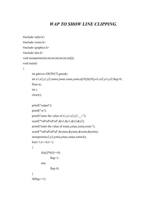WAP TO SHOW LINE CLIPPING.
#include<stdio.h>
#include<conio.h>
#include<graphics.h>
#include<dos.h>
void storepoints(int,int,int,int,int,int,int[]);
void main()
{
int gdriver=DETECT,gmode;
int x1,x2,y1,y2,xmax,ymax,xmin,ymin,a[10],b[10],xi1,xi2,yi1,yi2,flag=0;
float m;
int i;
clrscr();
printf("output");
printf("n");
printf("enter the value of x1,y1,x2,y2:__>");
scanf("%d%d%d%d",&x1,&y1,&x2,&y2);
printf("enter the value of xmax,ymax,xmin,ymin:");
scanf("%d%d%d%d",&xmax,&ymax,&xmin,&ymin);
storepoints(x2,y2,ymin,ymax,xmax,xmin,b);
for(i=1;i<=4;i++)
{
if(a[i]*b[i]==0)
flag=1;
else
flag=0;
}
if(flag==1)
 