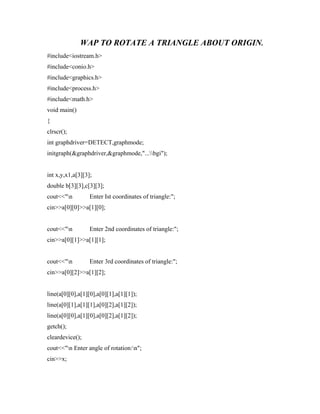 WAP TO ROTATE A TRIANGLE ABOUT ORIGIN.
#include<iostream.h>
#include<conio.h>
#include<graphics.h>
#include<process.h>
#include<math.h>
void main()
{
clrscr();
int graphdriver=DETECT,graphmode;
initgraph(&graphdriver,&graphmode,"...bgi");
int x,y,x1,a[3][3];
double b[3][3],c[3][3];
cout<<"n Enter Ist coordinates of triangle:";
cin>>a[0][0]>>a[1][0];
cout<<"n Enter 2nd coordinates of triangle:";
cin>>a[0][1]>>a[1][1];
cout<<"n Enter 3rd coordinates of triangle:";
cin>>a[0][2]>>a[1][2];
line(a[0][0],a[1][0],a[0][1],a[1][1]);
line(a[0][1],a[1][1],a[0][2],a[1][2]);
line(a[0][0],a[1][0],a[0][2],a[1][2]);
getch();
cleardevice();
cout<<"n Enter angle of rotation:n";
cin>>x;
 
