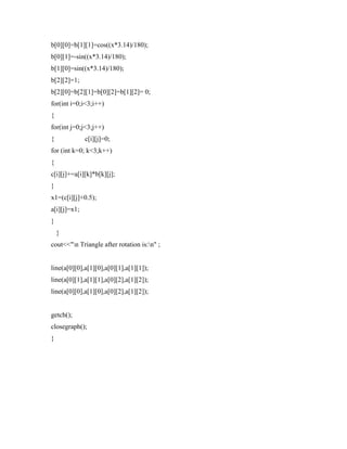 b[0][0]=b[1][1]=cos((x*3.14)/180);
b[0][1]=-sin((x*3.14)/180);
b[1][0]=sin((x*3.14)/180);
b[2][2]=1;
b[2][0]=b[2][1]=b[0][2]=b[1][2]= 0;
for(int i=0;i<3;i++)
{
for(int j=0;j<3;j++)
{ c[i][j]=0;
for (int k=0; k<3;k++)
{
c[i][j]+=a[i][k]*b[k][j];
}
x1=(c[i][j]+0.5);
a[i][j]=x1;
}
}
cout<<"n Triangle after rotation is:n" ;
line(a[0][0],a[1][0],a[0][1],a[1][1]);
line(a[0][1],a[1][1],a[0][2],a[1][2]);
line(a[0][0],a[1][0],a[0][2],a[1][2]);
getch();
closegraph();
}
 