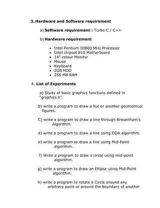 3. Hardware and Software requirement
a) Software requirement : Turbo C / C++
b) Hardware requirement
• Intel Pentium III800 MHz Processor
• Intel chipset 810 Motherboard
• 14” colour Monitor
• Mouse
• Keyboard
• 2GB HDD
• 256 MB RAM
4. List of Experiments
a) Study of basic graphics functions defined in
“graphics.h”.
b) write a program to draw a hut or another geometrical
figures.
C) write a program to draw a line through Bresenham’s
Algorithm.
d) write a program to draw a line using DDA algorithm.
e) write a program to draw a line using Mid-Point
algorithm.
f) Write a program to draw a circle using mid-point
algorithm.
g) write a program to draw an Ellipse using Mid-Point
algorithm.
h) write a program to rotate a Circle around any
arbitrary point or around the boundary of another
 