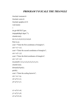 PROGRAM T O SCALE THE TRIANGLE
#include<iostream.h>
#include<conio.h>
#include<graphics.h>O
void main()
{
int gd=DETECT,gm;
initgraph(&gd, &gm,"");
cleardevice();
int x1,y1,x2,y2,x3,y3,x4,y4;
float sx,sy;
cout<<"Enter the first coordinates of trianglen";
cin>>x1>>y1;
cout<<"Enter the second coordinates of trianglen";
cin>>x2>>y2;
cout<<"Enter the third coordinates of trianglen";
cin>>x3>>y3;
int poly[8]={x1,y1,x2,y2,x3,y3,x1,y1};
cleardevice();
drawpoly(4,poly);
getch();
cout<<"Enter the scaling factorsn";
cin>>sx>>sy;
x4=sx*x1-x1;
y4=sy*y1-y1;
x1=sx*x1-x4;
y1=sy*y1-y4;
x2=sx*x2-x4;
 