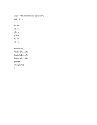 cout<<"n Enter translatio factors :n";
cin>>x>>y;
x1-=x;
y1-=y;
x2-=x;
y2-=y;
x3-=x;
y3-=y;
cleardevice();
line(x1,y1,x2,y2);
line(x2,y2,x3,y3);
line(x1,y1,x3,y3);
getch();
closegraph();
}
 
