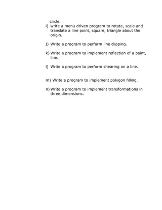 circle.
i) write a menu driven program to rotate, scale and
translate a line point, square, triangle about the
origin.
j) Write a program to perform line clipping.
k) Write a program to implement reflection of a point,
line.
l) Write a program to perform shearing on a line.
m) Write a program to implement polygon filling.
n) Write a program to implement transformations in
three dimensions.
 