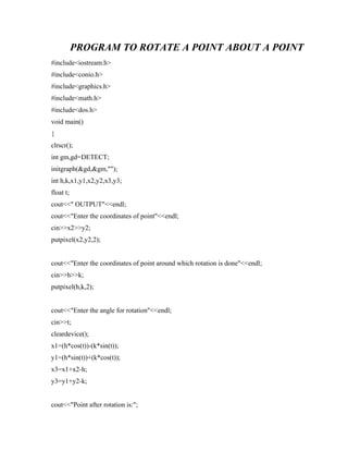 PROGRAM TO ROTATE A POINT ABOUT A POINT
#include<iostream.h>
#include<conio.h>
#include<graphics.h>
#include<math.h>
#include<dos.h>
void main()
{
clrscr();
int gm,gd=DETECT;
initgraph(&gd,&gm,"");
int h,k,x1,y1,x2,y2,x3,y3;
float t;
cout<<" OUTPUT"<<endl;
cout<<"Enter the coordinates of point"<<endl;
cin>>x2>>y2;
putpixel(x2,y2,2);
cout<<"Enter the coordinates of point around which rotation is done"<<endl;
cin>>h>>k;
putpixel(h,k,2);
cout<<"Enter the angle for rotation"<<endl;
cin>>t;
cleardevice();
x1=(h*cos(t))-(k*sin(t));
y1=(h*sin(t))+(k*cos(t));
x3=x1+x2-h;
y3=y1+y2-k;
cout<<"Point after rotation is:";
 