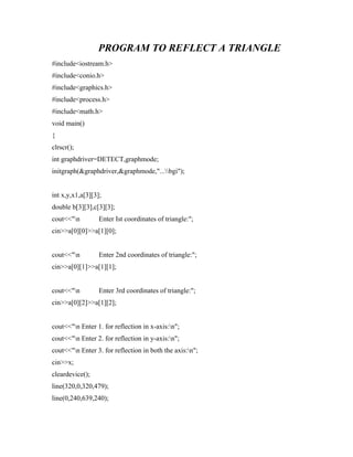 PROGRAM TO REFLECT A TRIANGLE
#include<iostream.h>
#include<conio.h>
#include<graphics.h>
#include<process.h>
#include<math.h>
void main()
{
clrscr();
int graphdriver=DETECT,graphmode;
initgraph(&graphdriver,&graphmode,"...bgi");
int x,y,x1,a[3][3];
double b[3][3],c[3][3];
cout<<"n Enter Ist coordinates of triangle:";
cin>>a[0][0]>>a[1][0];
cout<<"n Enter 2nd coordinates of triangle:";
cin>>a[0][1]>>a[1][1];
cout<<"n Enter 3rd coordinates of triangle:";
cin>>a[0][2]>>a[1][2];
cout<<"n Enter 1. for reflection in x-axis:n";
cout<<"n Enter 2. for reflection in y-axis:n";
cout<<"n Enter 3. for reflection in both the axis:n";
cin>>x;
cleardevice();
line(320,0,320,479);
line(0,240,639,240);
 