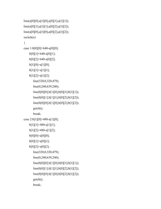 line(a[0][0],a[1][0],a[0][1],a[1][1]);
line(a[0][1],a[1][1],a[0][2],a[1][2]);
line(a[0][0],a[1][0],a[0][2],a[1][2]);
switch(x)
{
case 1:b[0][0]=640-a[0][0];
b[0][1]=640-a[0][1];
b[0][2]=640-a[0][2];
b[1][0]=a[1][0];
b[1][1]=a[1][1];
b[1][2]=a[1][2];
line(320,0,320,479);
line(0,240,639,240);
line(b[0][0],b[1][0],b[0][1],b[1][1]);
line(b[0][1],b[1][1],b[0][2],b[1][2]);
line(b[0][0],b[1][0],b[0][2],b[1][2]);
getch();
break;
case 2:b[1][0]=480-a[1][0];
b[1][1]=480-a[1][1];
b[1][2]=480-a[1][2];
b[0][0]=a[0][0];
b[0][1]=a[0][1];
b[0][2]=a[0][2];
line(320,0,320,479);
line(0,240,639,240);
line(b[0][0],b[1][0],b[0][1],b[1][1]);
line(b[0][1],b[1][1],b[0][2],b[1][2]);
line(b[0][0],b[1][0],b[0][2],b[1][2]);
getch();
break;
 