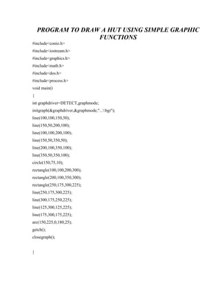 PROGRAM TO DRAW A HUT USING SIMPLE GRAPHIC
FUNCTIONS
#include<conio.h>
#include<iostream.h>
#include<graphics.h>
#include<math.h>
#include<dos.h>
#include<process.h>
void main()
{
int graphdriver=DETECT,graphmode;
initgraph(&graphdriver,&graphmode,"...bgi");
line(100,100,150,50);
line(150,50,200,100);
line(100,100,200,100);
line(150,50,350,50);
line(200,100,350,100);
line(350,50,350,100);
circle(150,75,10);
rectangle(100,100,200,300);
rectangle(200,100,350,300);
rectangle(250,175,300,225);
line(250,175,300,225);
line(300,175,250,225);
line(125,300,125,225);
line(175,300,175,225);
arc(150,225,0,180,25);
getch();
closegraph();
}
 